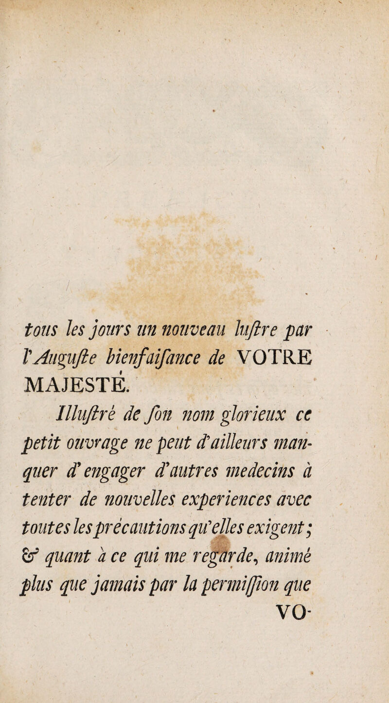 tous les jours un nouveau lufire par l'AuguJle bienfaifance de VOTRE MAJESTÉ. Illuftrè de fon nom glorieux ce petit ouvrage ne peut d’ailleurs man¬ quer d’engager d'autres médecins à tenter de nouvelles expériences avec toutes les précautions qu'elles exigent; quant a ce qui me regarde, animé plus que jamais par la permifjion que VO