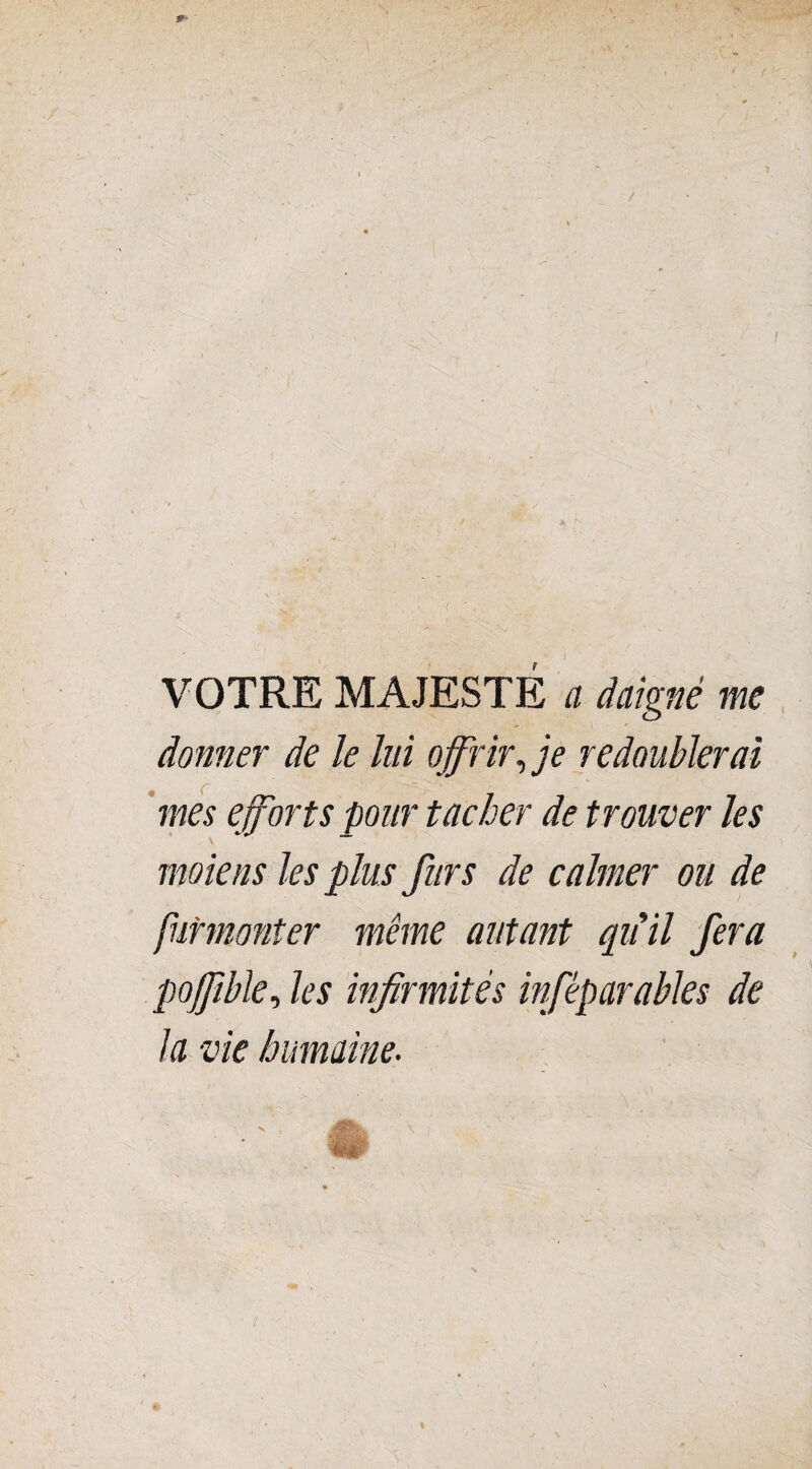 VOTRE MAJESTÉ a daigné me donner de le lui offrir, je redoublerai mes efforts pour tacher de trouver les \ * ■ moiens les plus fur s de calmer ou de furmonter même autant qu'il fera pofftble, les infirmités infêparables de la vie humaine. v.