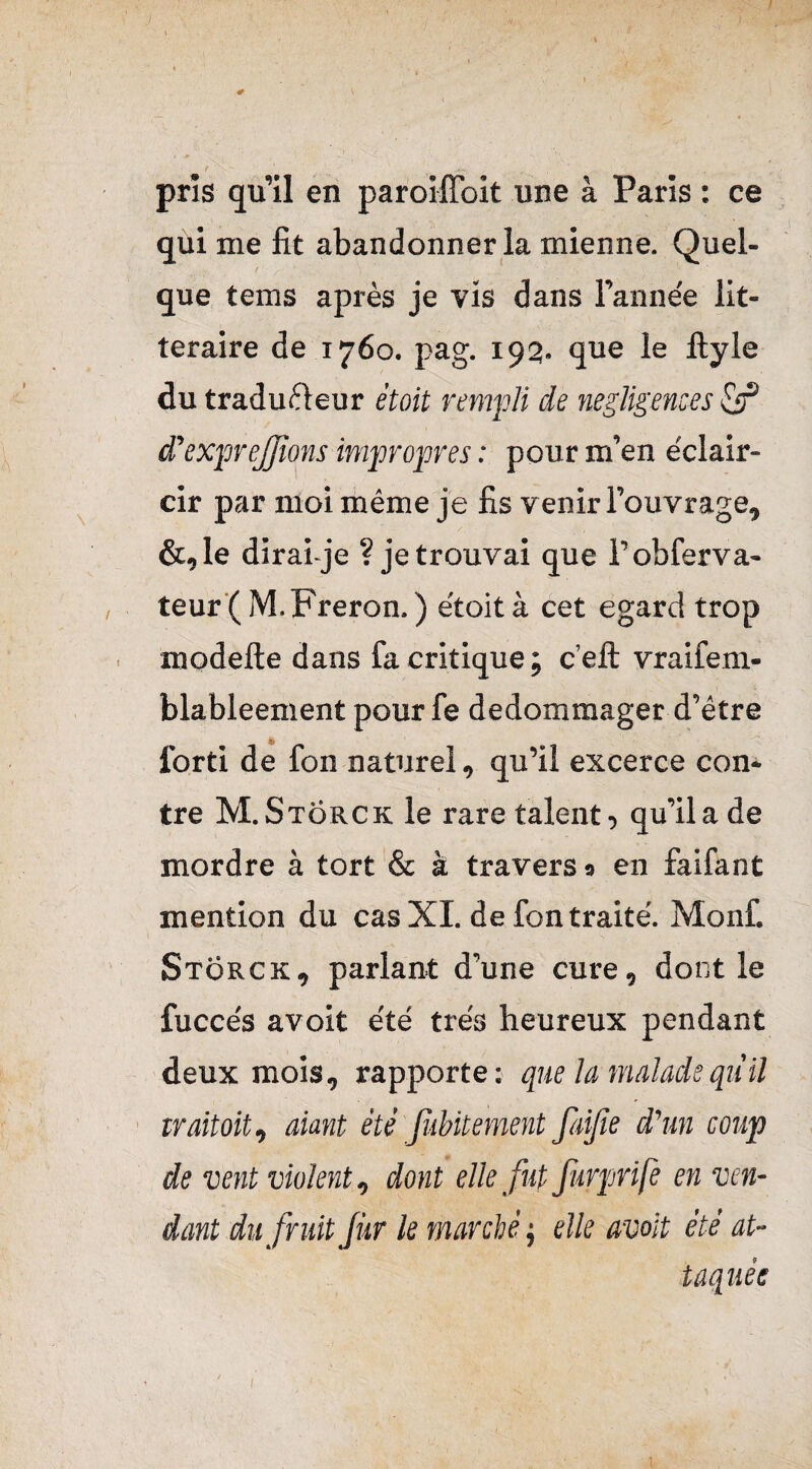 J pris qu’il en paroiffoit une à Paris : ce qui me fit abandonner la mienne. Quel¬ que tems après je vis dans l’anne'e lit¬ téraire de 1760. pag. 192. que le ftyle du traduèleur étoit rempli de négligences & Sexpreffions impropres : pour m’en éclair¬ cir par moi même je fis venir l’ouvrage, &,le dirai-je ? je trouvai que Fobferva- teur (M.Freron. ) e'toità cet egard trop modefte dans fa critique ; c’elt vraifem- blableement pour fe dédommager d’être lorti de fon naturel, qu’il excerce con¬ tre M.Storck le rare talent, qu’il a de mordre à tort & à travers 9 en faifant mention du cas XI. de fon traite'. Monfi Storck, parlant d’une cure, dont le fucce's avoit été très heureux pendant deux mois, rapporte: que la malade qu'il trait oit, aiant été fubitement faijîe d'un coup de vent violent, dont elle fut furprife en ven¬ dant du fruit fur le marché ; elle avoit été at¬ taquée