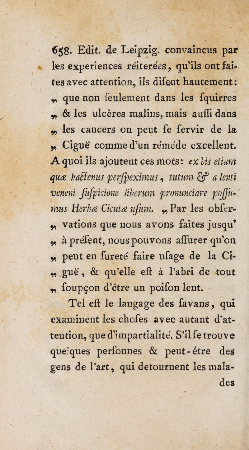 €58- Edit, de Leipzig, convaincus par les expériences réitérées, qu’ils ont fai¬ tes avec attention, ils difewit hautement : „ que non feulement dans les fquirres „ & les ulcères malins, mais auffi dans „ les cancers on peut fe fervir de la „ Ciguë comme d’un réméde excellent. A quoi ils ajoutent ces mots : ex bis etiam quœ ha&enus perjpeximus , tntum cîf a lenti veneni Jufpcione liberum fronunciare pojj’u- mus Herbœ Ciciita ufum. „ Par les obfer- „ vations que nous avons faites jusqu’ y à préfent, nous pouvons affurer qu’on „ peut en fureté faire ufage de la Ci- „,guë, & qu’elle eft à l’abri de tout y, foupçon d’être un poifon lent. Tel eft le langage des fa vans, qui examinent les chofes avec autant d’at¬ tention, que d’impartialité. S’il fe trouve r quelques perfonnes & peut-être des gens de l’art, qui détournent les mala¬ des