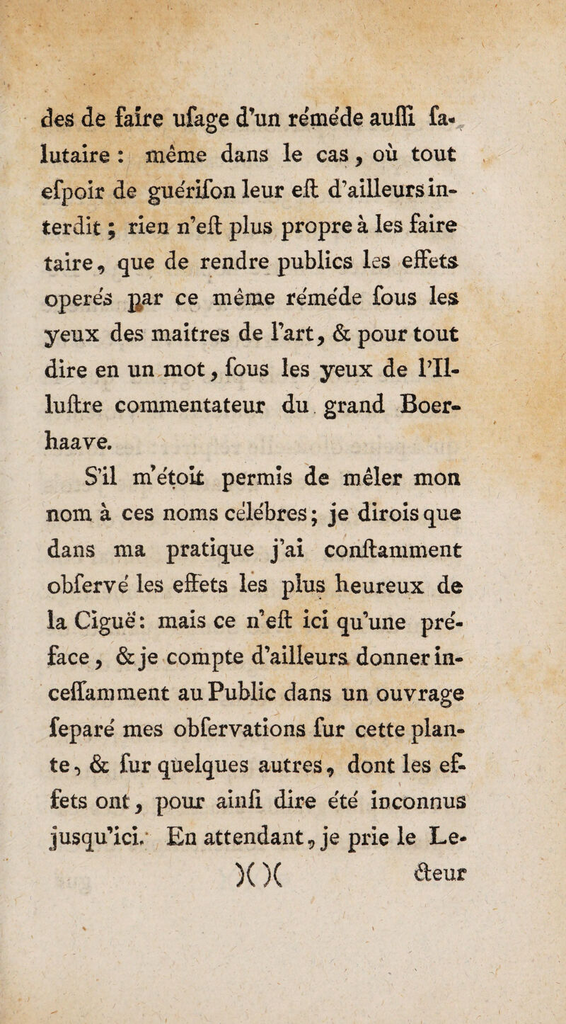 des de faire ufage d’un re'me'de aufli fa- lutaire : même dans le cas, où tout efpoir de gue'rifon leur eft d’ailleurs in¬ terdit ; rien n’eft plus propre à les faire taire, que de rendre publics les effets opere's par ce même re'me'de fous les yeux des maîtres de l’art, & pour tout dire en un mot, fous les yeux de l’Il- luftre commentateur du grand Boer- haave. S’il m’e'tok permis de mêler mon nom à ces noms cêle'bres ; je dirois que dans ma pratique j’ai conllamment obferve' les effets les plus heureux de la Ciguë : mais ce n’eft ici qu’une pre'- face, &je compte d’ailleurs donner in- ceffamment au Public dans un ouvrage fepare' mes obfervations fur cette plan¬ te , & fur quelques autres, dont les ef- fets ont, pour ainfi dire e'te' inconnus jusqu’ici. En attendant, je prie le Le* )( )( âeur