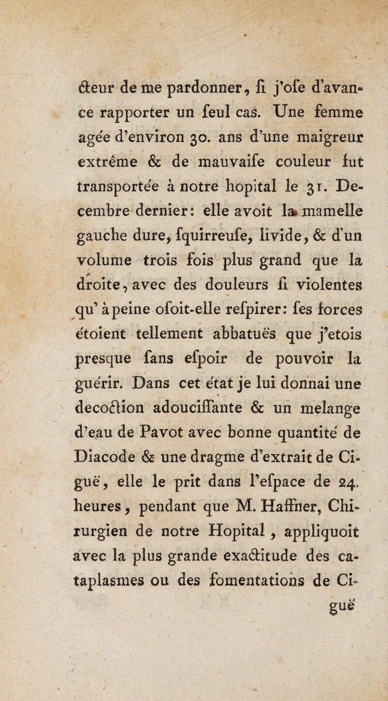 ■(. deur de me pardonner, fl j’ofe d’avan¬ ce rapporter un feul cas. Une femme age'e d’environ 30. ans d’une maigreur extrême & de mauvaife couleur fut transportée à notre hôpital le 31. Dé¬ cembre dernier: elle a voit 1» mamelle gauche dure, fquirreufe, livide, & d’un volume trois fois plus grand que la £ ' droite, avec des douleurs il violentes qu’ à peine ofoit-elle refpirer: fes forces étoient tellement abbatuës que j’etois presque fans efpoir de pouvoir la guérir. Dans cet e'tat je lui donnai une deco&ion adouciffante & un mélangé d’eau de Pavot avec bonne quantité de Diacode & une dragme d’extrait de Ci¬ guë, elle le prit dans l’efpace de 24. heures, pendant que M. Haffner, Chi¬ rurgien de notre Hôpital, appliquoit avec la plus grande exa&itude des ca¬ taplasmes ou des fomentations de Ci¬ guë