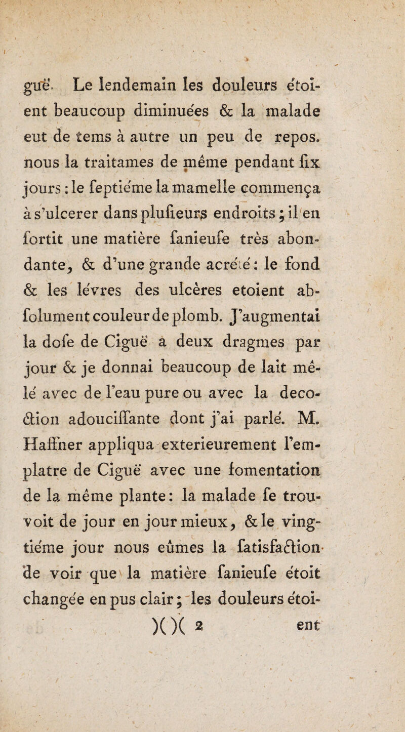 guë. Le lendemain les douleurs étai¬ ent beaucoup diminuées & la malade eut de îems à autre un peu de repos. » nous la traitâmes de même pendant lix jours :1e feptie'me la mamelle commença às’ulcerer dansplufieurs endroits;il en fortit une matière fanieufe très abon- dante, & d’une grande acré.é : le fond & les lèvres des ulcères étaient ab- folument couleur de plomb. J’augmentai » la dofe de Ciguë a deux dragrnes par jour & je donnai beaucoup de lait mê¬ lé avec de l’eau pure ou avec la deco- dion adouciffante dont j’ai parlé. M. Haffner appliqua extérieurement l’em- platre de Ciguë avec une fomentation de la même plante : la malade fe trou- voit de jour en jour mieux, &le ving¬ tième jour nous eûmes la fatisfadion de voir que la matière fanieufe étoit changée en pus clair; les douleurs étoi- XX 2 ent