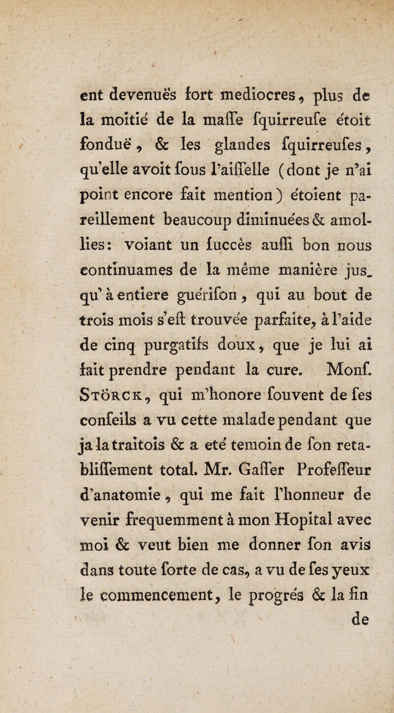 / ent devenues fort médiocres, plus de la moitié de la maffe fquirreufe étoit fondue , & les glandes fquirreufes, quelle avoit fous l’aiffelle (dont je n’ai point encore fait mention ) étoient pa¬ reillement beaucoup diminuées & amol¬ lies: voiant un fuccès auffi bon nous continuâmes de la même manière jus. qu à entière guérifon, qui au bout de trois mois s’eft trouvée parfaite, à l’aide de cinq purgatifs doux, que je lui ai fait prendre pendant la cure. Monf. Stôrck, qui m’honore fouvent de fes confeils a vu cette malade pendant que ja la traitoîs & a été témoin de fon reta- bliffement total. Mr. Gaffer Profeffeur d’anatomie, qui me fait l’honneur de venir fréquemment à mon Hôpital avec moi & veut bien me donner fon avis dans toute forte de cas, a vu de fes yeux le commencement, le progrès & la fin de
