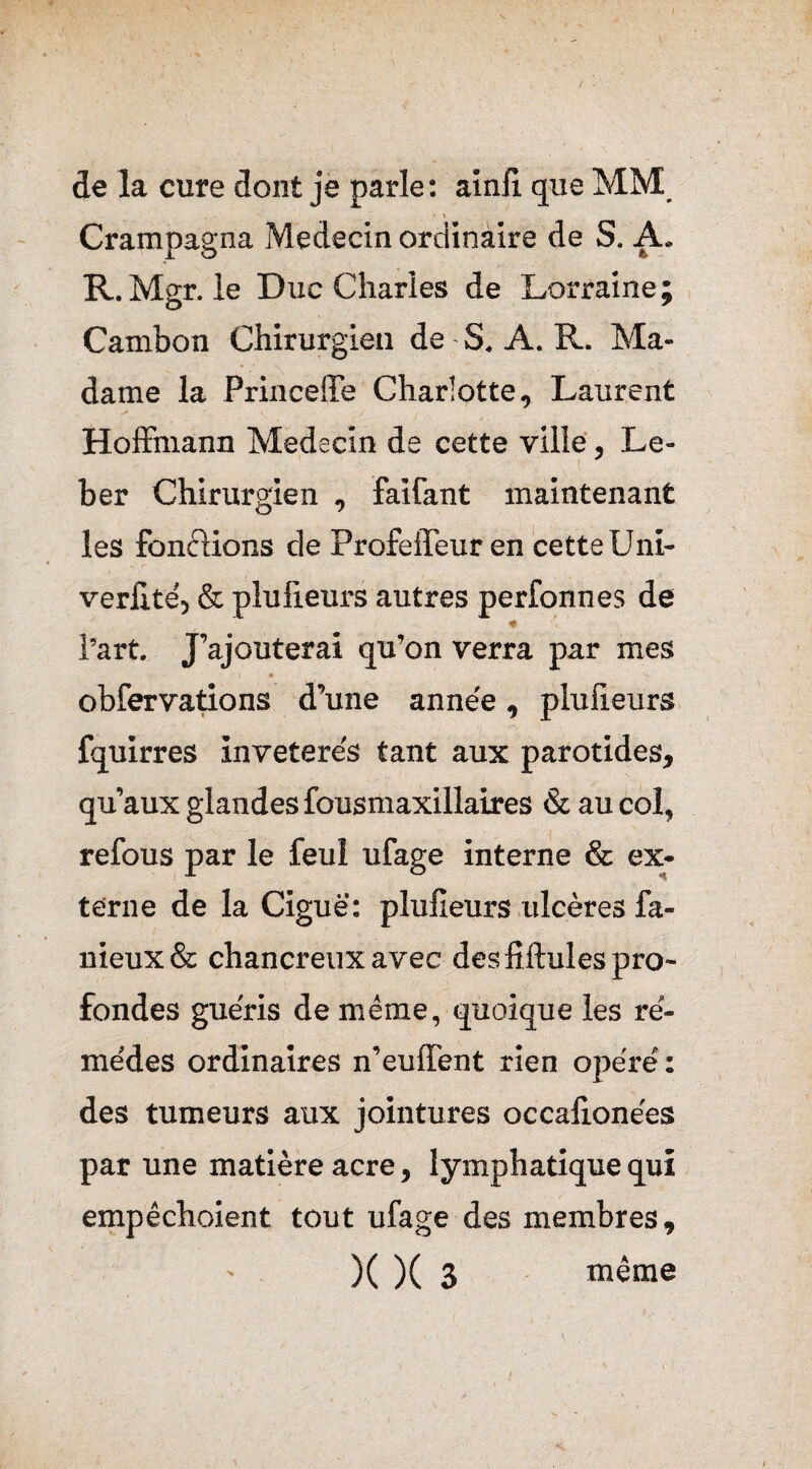 / de la cure dont je parle : ainli que MM Crampagna Médecin ordinaire de S. A. R. Mgr. le Duc Charles de Lorraine; Cambon Chirurgien de - S. A. R. Ma¬ dame la Princeffe Charlotte, Laurent Hoffmann Médecin de cette ville, Le- ber Chirurgien , faifant maintenant les fondions de Profeffeur en cette Uni- verfitë, & plulieurs autres perfonnes de l’art. J’ajouterai qu’on verra par mes - { • obfervations d’une année, plulieurs fquirres invetere's tant aux parotides, qu’aux glandes fousmaxillaires & au col, refous par le feul ufage interne & ex¬ terne de la Ciguë: plulieurs ulcères fa¬ meux & chancreux avec des fiftules pro¬ fondes guéris de même, quoique les re- me’des ordinaires n’euffent rien opère' : des tumeurs aux jointures occalionèes par une matière acre, lymphatique qui empêchoient tout ufage des membres, )( )( 3 même