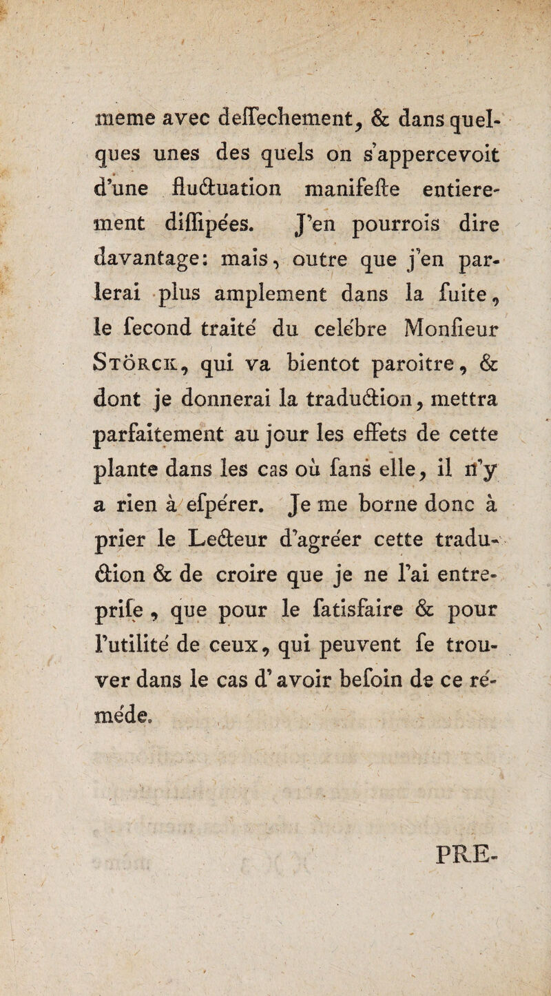 meme avec deffechement, & dans quel¬ ques unes des quels on s’appercevoit d’une fluduation manifefte entière¬ ment diflipe'es. J’en pourrois dire davantage: mais, outre que j’en par¬ lerai plus amplement dans la fuite, le fécond traite' du cele'bre Monlieur Stôrck, qui va bientôt paroitre, & dont je donnerai la tradudion, mettra parfaitement au jour les effets de cette plante dans les cas où fans elle, il n’y a rien à efpe'rer. Je me borne donc à prier le Ledeur d’agre'er cette tradu¬ dion & de croire que je ne l’ai entre- prife , que pour le fatisfaire & pour Futilité de ceux, qui peuvent fe trou¬ ver dans le cas d’avoir befoin de ce re'- me'de.