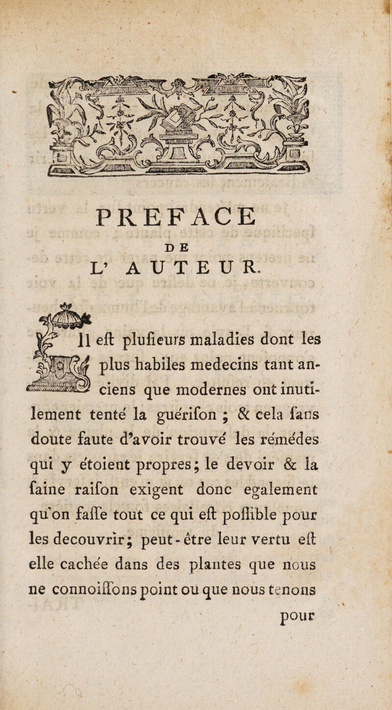 PREFACE D E L’ AUTEUR. ell plulieurs maladies dont les plus habiles médecins tant an¬ ciens que modernes ont inuti¬ lement tenté la guérifon ; & cela fans doute faute d’avoir trouvé les remèdes qui y étoient propres ; le devoir & la faine raifon exigent donc egalement qu’on faffe tout ce qui eft poflible pour les découvrir; peut-être leur vertu eft elle cachée dans des plantes que nous ne connoiifons point ou que nous tenons pour /