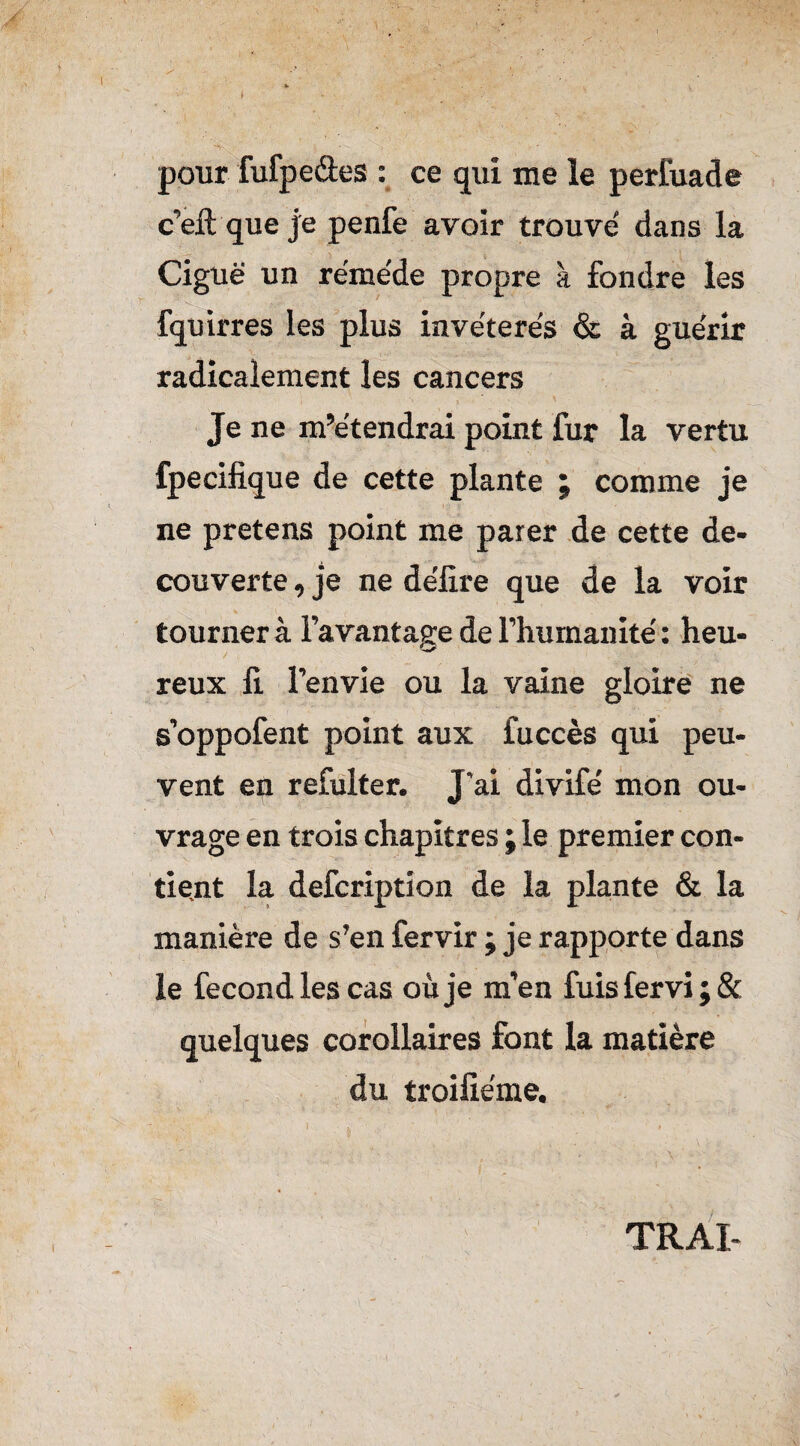 fc i . . ^ pour fufpeâes : ce qui me le perfuade c’eft que je penfe avoir trouve dans la Ciguë un remède propre à fondre les fquirres les plus invétérés & à guérir radicalement les cancers Je ne m’étendrai point fur la vertu fpecifique de cette plante ; comme je ne pretens point me parer de cette de- couverte , je ne délire que de la voir tourner à l’avantage de l’humanité : heu- reux fi. l’envie ou la vaine gloire ne s’oppofent point aux fuccès qui peu¬ vent en refulter. J’ai divifé mon ou¬ vrage en trois chapitres ; le premier con¬ tient la defcription de la plante & la manière de s’en fervir ; je rapporte dans le fécond les cas où je m’en fuis fervi ; & quelques corollaires font la matière du troifiéme. TRAI-