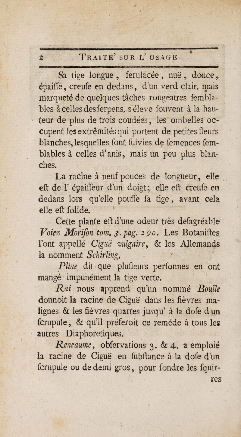 Sa tige longue , ferulacée , nue , douce 5 épaiffe, creufe en dedans, d un verd clair, mais marqueté de quelques tâches rougeâtres fembla- bles à celles des ferpens, s'élève fouvent à la hau¬ teur de plus de trois coudées, les ombelles oc¬ cupent les extrémités qui portent de petites fleurs blanches, lesquelles font fuivies de femences fem- blables à celles d’anis, mais un peu plus blan¬ ches. La racine à neuf pouces de longueur, elle eft de T épaiffeur d’un doigt; elle eft creufe en dedans lors qu elle pouffe fa tige, avant cela elle eft folide. Cette plante eft d’une odeur très defagréable Volez Morifon tom.3,pag. 290, Les Botaniftes Font appelle Ciguë vulgaire, & les Allemands la nomment Schirling, Pline dit que plufieurs perfonnes en ont mangé impunément la tige verte. Rai nous apprend qu’un nommé Boulle donnoit la racine de Ciguë dans les fièvres ma¬ lignes & les fièvres quartes jusqu’ à la dofe d un fcrupule, & qu’il préferoit ce remède à tous les autres Diaphoretiques. Reneaume» obfervations 3. & 4. a emploie la racine de Ciguë en fubftance à la dofe dun fcrupule ou de demi gros, pour fondre les fquir- res