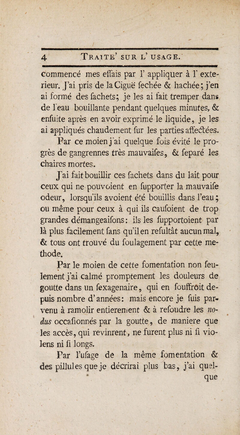 4 Traite' sur l’ usage. commencé mes effais par Y appliquer à 1* exté¬ rieur. J’ai pris de la Ciguë fechée & hachée; j’en ai formé des fachets; je les ai fait tremper dans de l’eau bouillante pendant quelques minutes, & enfuite après en avoir exprimé le liquide, je les ai appliqués chaudement fur les parties affedées. Par ce moienj ai quelque fois évité le pro¬ grès de gangrennes très mauvaifes, & feparé les chaires mortes. J ai fait bouillir ces fachets dans du lait pour ceux qui ne pouvaient en fupporter la mauvaife odeur, lorsqu'ils avoient été bouillis dans l’eau; ou même pour ceux à qui ils caufoient de trop grandes démangeaifons : ils les fupportoient par là plus facilement fans quil en refultât aucun mal, & tous ont trouvé du foulagement par cette mé¬ thode. Par le moien de cette fomentation non feu- lement j’ai calmé promptement les douleurs de goutte dans un fexagenaire, qui en fouffirdit de¬ puis nombre d’années: mais encore je fuis par¬ venu à ramolir entièrement & à refondre les no- dus occafionnés par la goutte, de maniéré que les accès, qui revinrent, ne furent plus ni ü vio- lens ni fi longs. Par l’ufage de la même fomentation & des piliules que je décrirai plus bas, j’ai quel¬ que /