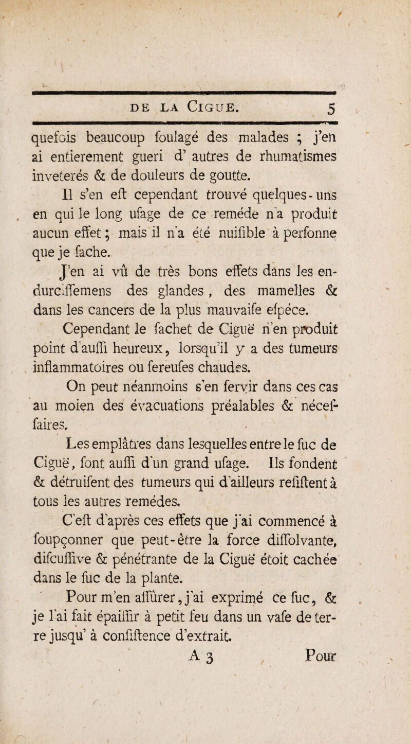 ' » » V* . >w \ • DE LA ClGUE. 5 quefois beaucoup foulagé des malades ; j’en ai entièrement guéri d’ autres de rhumatismes invétérés & de douleurs de goutte. Il s’en eft cependant trouvé quelques - uns en qui le long ufage de ce remède n a produit aucun effet ; mais il n’a été nuifible à perfonne que je fâche. J:en ai vû de très bons effets dans les en- durciffemens des glandes, des mamelles & dans les cancers de la plus mauvaife efpéce. Cependant le fachet de Ciguë n’en produit point d aufli heureux , lorsqu’il y a des tumeurs inflammatoires ou fereufes chaudes. On peut néanmoins s en fervir dans ces cas au moien des évacuations préalables & nécef- faires. i j Les emplâtres dans lesquelles entre le fuc de Ciguë, font aufli d'un grand ufage. Ils fondent & détruifent des tumeurs qui d'ailleurs reflftent à tous les autres remèdes. C eft d après ces effets que j’ai commencé à foupçonner que peut-être la force diffolvante, difcuflive & pénétrante de la Ciguë étoit cachée dans le fuc de la plante. Pour m’en affïïrer, j'ai exprimé ce fuc, & je l'ai fait épaiüir à petit feu dans un vafe de ter¬ re jusqu’ à confidence d’extrait.
