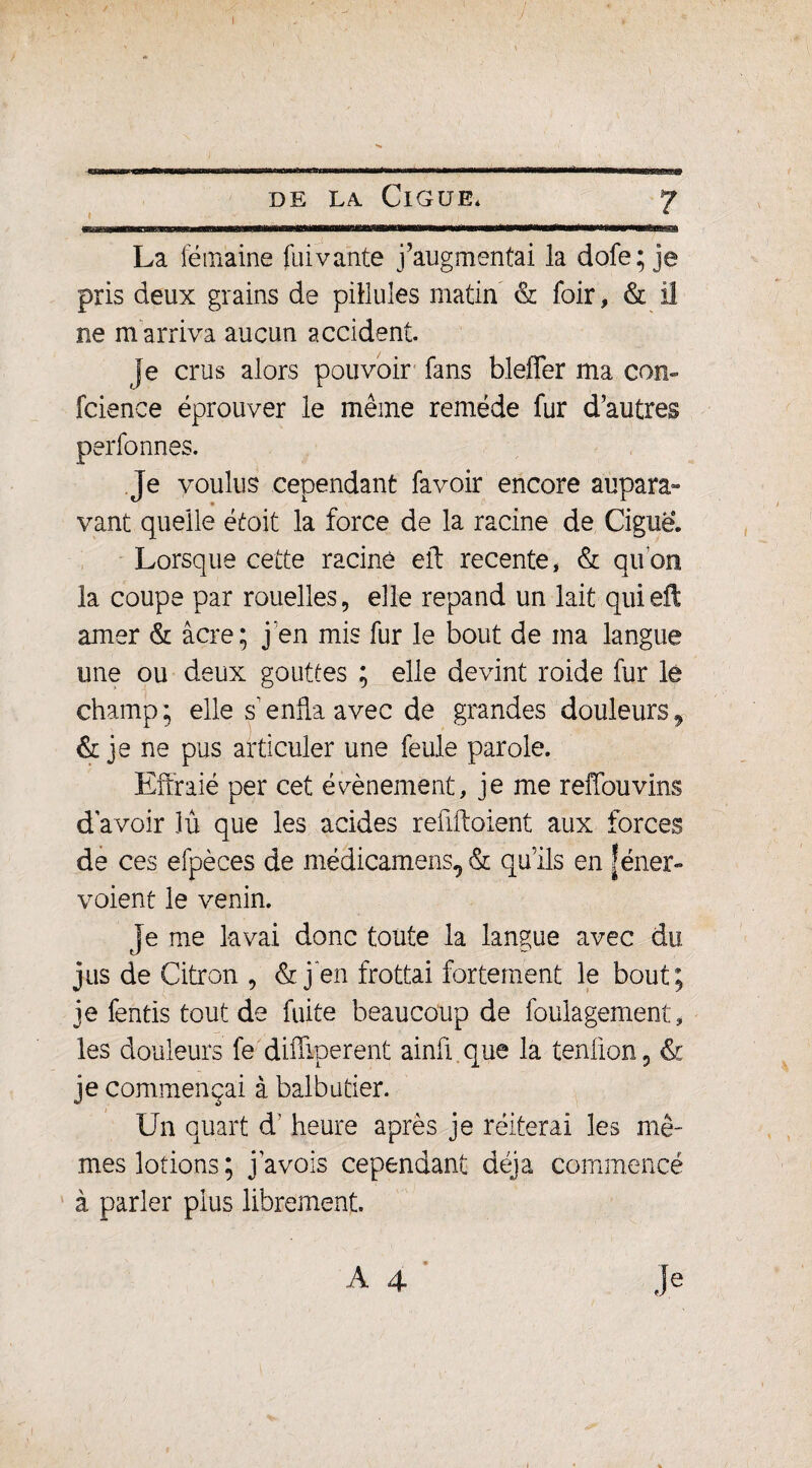 La fémaine fai vante j’augmentai la dofe; je pris deux grains de pillules matin & foir, & il ne m arriva aucun accident. je crus alors pouvoir fans bleffer ma con- fcience éprouver le même remède fur d’autres perfonnçs. je voulus cependant fa voir encore aupara¬ vant quelle était la force de la racine de Ciguë. Lorsque cette racine eft recente* & quon la coupe par rouelles, elle répand un lait qui eft amer & âcre; j en mis fur le bout de ma langue une ou deux gouttes ; elle devint roide fur le champ; elle s enfla avec de grandes douleurs, & je ne pus articuler une feule parole. Effraie per cet évènement, je me reffouvins d’avoir lu que les acides reflftoient aux forces de ces efpèces de médicamens, & qu’ils en |éner- voient le venin. je me lavai donc toute la langue avec du jus de Citron , & j‘en frottai fortement le bout; je fentis tout de fuite beaucoup de foula gement, les douleurs fe difîlperent ainfl que la tenüon, & je commençai à balbutier. Un quart d’heure après je réitérai les mê¬ mes lotions ; j a vois cependant déjà commencé à parler plus librement.