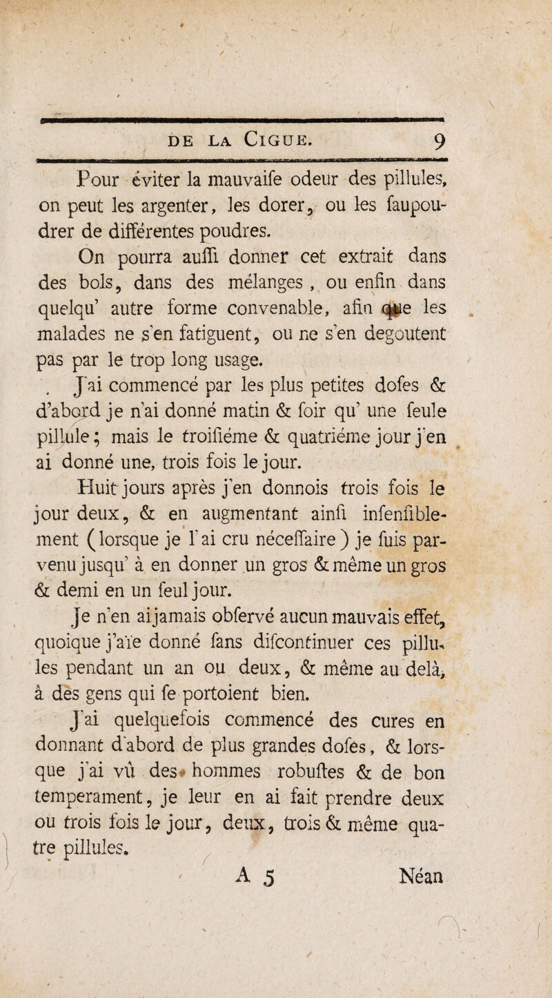 ^M—WiliUlllBII I———■MIMIIM 1—IMIHlini llllHHll IM l'I i ■ I il f n~ Pour éviter la mauvaife odeur des pillules, on peut les argenter, les dorer, ou les faupou- drer de différentes poudres. On pourra aulïi donner cet extrait dans des bols, dans des mélanges , ou enfin dans quelqu autre forme convenable, afin que les malades ne s en fatiguent, ou ne s'en dégoûtent pas par le trop long usage. J ai commencé par les plus petites dofes & d’abord je n ai donné matin & foir qu’ une feule pillule; mais le troifiéme & quatrième jour j'en ai donné une, trois fois le jour. Huit jours après j en donnois trois fois le jour deux, & en augmentant ainfi infenfible- » ment (lorsque je fai cru nécefiaire) je fuis par¬ venu jusqu à en donner un gros & même un gros & demi en un feuljour. je n’en aijamais obfervé aucun mauvais effet;, quoique j’aïe donné fans difcontinuer ces pillm les pendant un an ou deux, & même au delà* à des gens qui fe portoient bien. J ai quelquefois commencé des cures en donnant d abord de plus grandes dofes, & lors- que j ai vu des hommes robuftes & de bon tempérament, je leur en ai fait prendre deux ou trois fois le jour, deux, trois & même qua¬ tre pillules. ‘ A 5 Néan