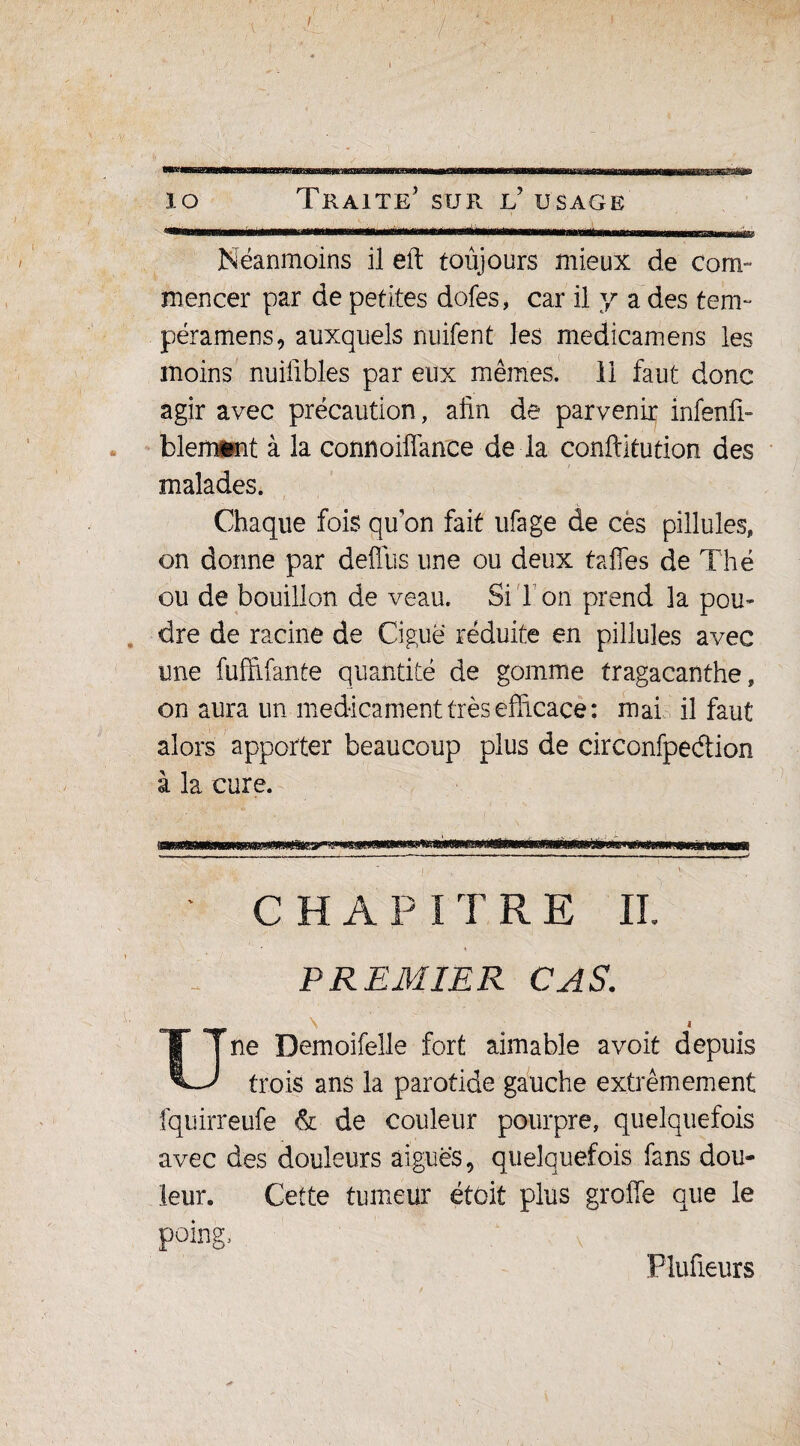Néanmoins il eft toujours mieux de com¬ mencer par de petites dofes, car il y a des tem- péramens, auxquels nuifent les medicamens les moins nuilibles par eux mêmes, il faut donc agir avec précaution, afin de parvenir infenfi- blem®nt à la connoiffance de la confiitution des malades. Chaque fois qu’on fait ufage de ces pillules, on donne par deflus une ou deux taffes de Thé ou de bouillon de veau. Si 1 on prend la pou¬ dre de racine de Ciguë réduite en pillules avec une fuffifante quantité de gomme tragacanthe, on aura un médicament très efficace: mai il faut alors apporter beaucoup plus de circonfpeétion à la cure. CHAPITRE IL PREMIER CAS. \ i Une Demoifelle fort aimable avoit depuis trois ans la parotide gauche extrêmement fquirreufe & de couleur pourpre, quelquefois avec des douleurs aiguës, quelquefois fans dou¬ leur. Cette tumeur étoit plus greffe que le poing, ' v Plufieurs