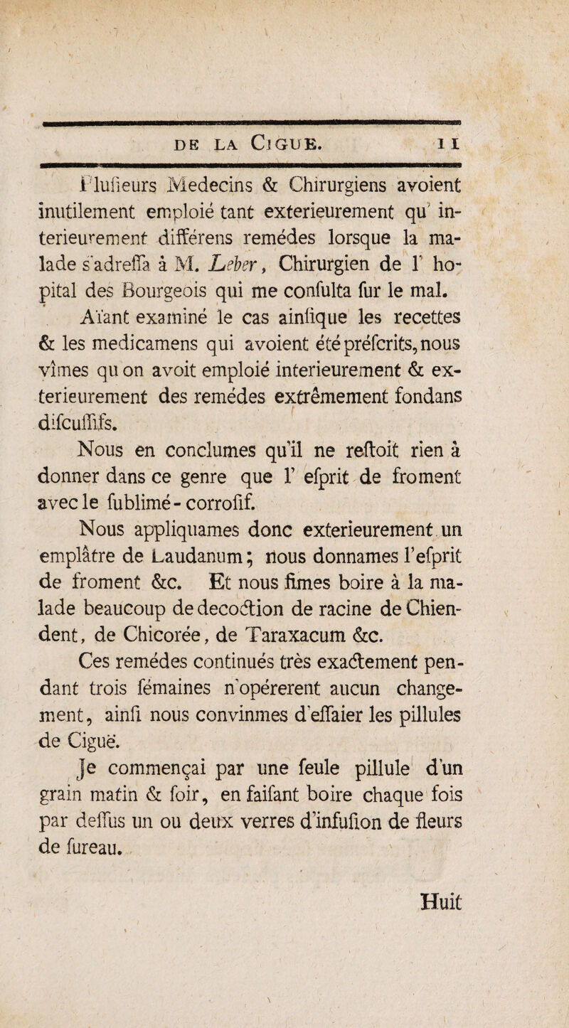 ——— n I I llllHfliMWIIM I ■ ■■!■■■ Mm de la Ciguë. i i i luüeurs Médecins & Chirurgiens avoient inutilement emploie tant extérieurement qu in¬ térieurement différens remèdes lorsque la ma¬ lade s adrefîa â M. Leber, Chirurgien de Y hô¬ pital des Bourgeois qui me confulta fur le mal. Aïant examiné le cas ainlique les recettes & les medicamens qui avoient été préfcrits,nous vîmes qu on avoit emploié intérieurement & ex¬ térieurement des remèdes extrêmement fondans difcuffifs. Nous en conclûmes qu’il ne reftoit rien â donner dans ce genre que Y efprit de froment avec le fublimé-corrofif. Nous appliquâmes donc extérieurement un emplâtre de Laudanum; nous donnâmes Tefprit de froment &c. Et nous limes boire à la ma¬ lade beaucoup de decodion de racine de Chien¬ dent, de Chicorée, de Taraxacum &c. Ces remèdes continués très exactement pen¬ dant trois fémaines n opérèrent aucun change¬ ment, ainfi nous convînmes d'effaier les pillules de Ciguë. je commençai par une feule pillule dun grain matin & foir, en faifant boire chaque fois par défias un ou deux verres d infufion de fleurs de fureau. Huit