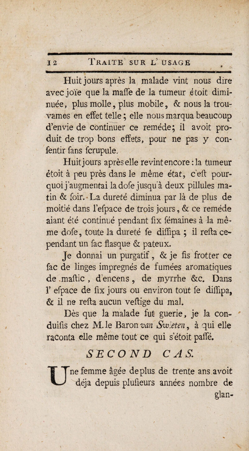 Huit jours après la malade vint nous dire avec joïe que la maffe de la tumeur étoit dimi¬ nuée, plus molle, plus mobile, & nous la trou¬ vâmes en effet telle ; elle nous marqua beaucoup d’envie de continuer ce remède; il a voit pro¬ duit de trop bons effets, pour ne pas y con- fentir fans fcrupule. Huit jours après elle revint encore : la tumeur étoît à peu près dans le même état, c eft pour¬ quoi j’augmentai la dofe jusqu a deux pillules ma¬ tin & foir. • La dureté diminua par là de plus de moitié dans l’efpace de trois jours, & ce remède aiant été continué pendant fix fémaines à la mê¬ me dofe, toute la dureté fe diiïipa ; il refta ce¬ pendant un fac flasque & pâteux. Je donnai un purgatif, & je fis frotter ce fac de linges imprégnés de fumées aromatiques de .maftic , d encens , de myrrhe &c. Dans r efpace de fix jours ou environ tout fe diflipa, & il ne refta aucun veftige du mal Dès que la malade fut guerie, je la con- duifis chez M. le Baron van Swleten, à qui elle raconta elle même tout ce qui s etoit paffé. SECOND CAS. ne femme âgée déplus de trente ans avoit é^éja depuis piufieurs années nombre de glan-