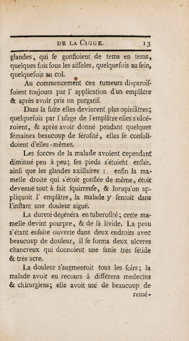 glandes, qui fe gonfloient de tems en teins, quelques fois fous les aiffeles, quelquefois au fein, quelquefois au col. Au commencement ces tumeurs disparoif- foient toujours par Y application d'un emplâtre & après avoir pris un purgatif. Dans la fuite elles devinrent plus opiniâtres ; quelquefois par l’ufage de l'emplâtre elles sulcé- roient, & après avoir donné pendant quelques fémaines beaucoup de féroüté, elles fe çonfoli- doient d’elles - mêmes. Les forces de la malade avoient cependant diminué peu à peu; fes pieds setoient enflés. ainû que les glandes axillaires : enfin la ma- % melle droite qui s etoit gonflée de même, étoit devenue tout à fait fquirreufe, & lorsqu’on ap¬ pliquât T emplâtre, la malade y fentoit dans Finftant une douleur aiguë. La dureté dégénéra en tuberofité ; cette ma¬ melle devint pourpre, & de là livide. La peau s’étant enfuite ouverte dans deux endroits avec beaucoup de douleur, il fe forma deux ulcérés chancreux qui donnoient une fanie très fétide & très acre. La douleur s'augmentait tous les foirs ; la malade avoit eu recours à différens médecins & chirurgiens; elle avoit usé de beaucoup de remé *