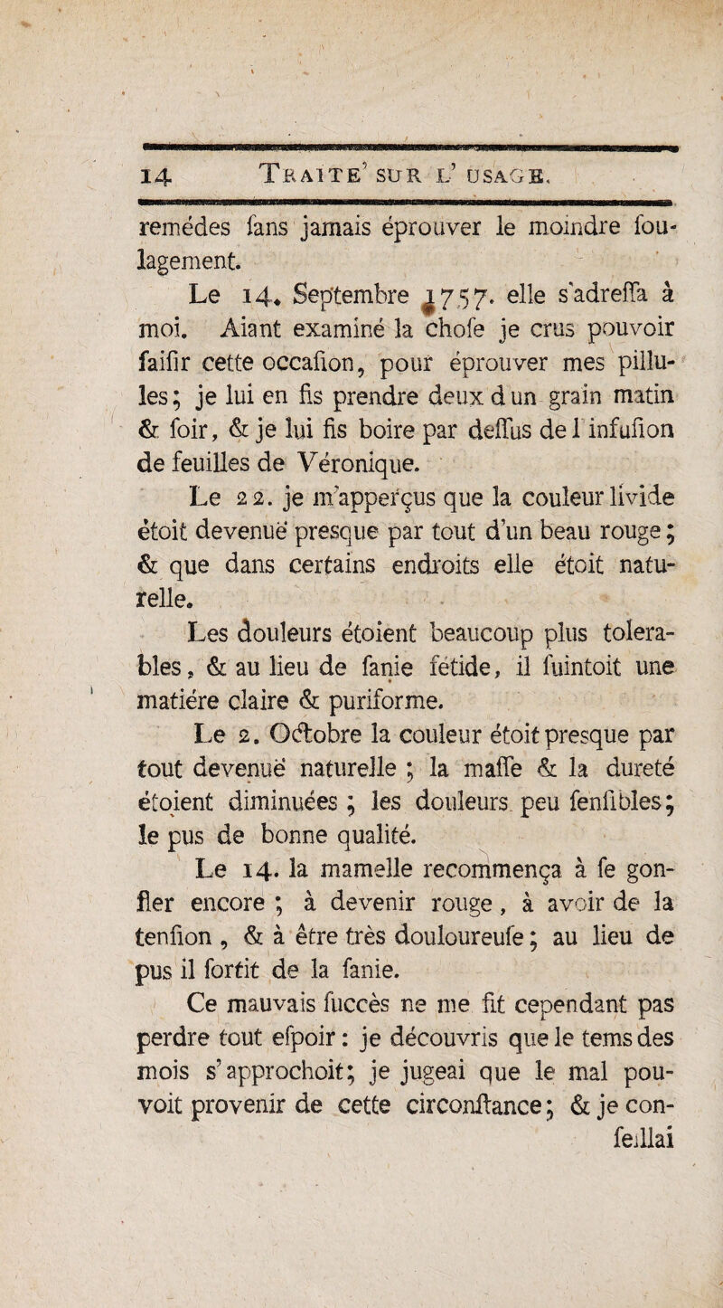 remèdes fans jamais éprouver le moindre Sou¬ lagement. Le 14* Septembre 1757. elle sadreffa à moi. Aiant examiné îa chofe je crus pouvoir faifir cette occafion, pour éprouver mes pilîu- les; je lui en fis prendre deux d un grain matin & foir, & je lui fis boire par deffus del infufion de feuilles de Véronique. Le 22. je mapperçus que la couleur livide étoit devenue presque par tout d’un beau rouge ; & que dans certains endroits elle étoit natu¬ relle. Les douleurs étoient beaucoup plus toléra¬ bles, & au lieu de fanie fétide, il fuintoit une * matière claire & puriforme. Le 2. Octobre la couleur étoitpresque par tout devenue naturelle ; la mafle & la dureté étoient diminuées; les douleurs.peu fenfiblés; le pus de bonne qualité. Le 14. la mamelle recommença à fe gon¬ fler encore ; à devenir rouge, à avoir de la tenfion , & à être très douloureufe ; au lieu de pus il fortit de la fanie. Ce mauvais fuecès ne me fit cependant pas perdre tout efpoir : je découvris que le tems des mois s’approchoit; je jugeai que le mal pou- voit provenir de cette circonltance ; & je con- feillai