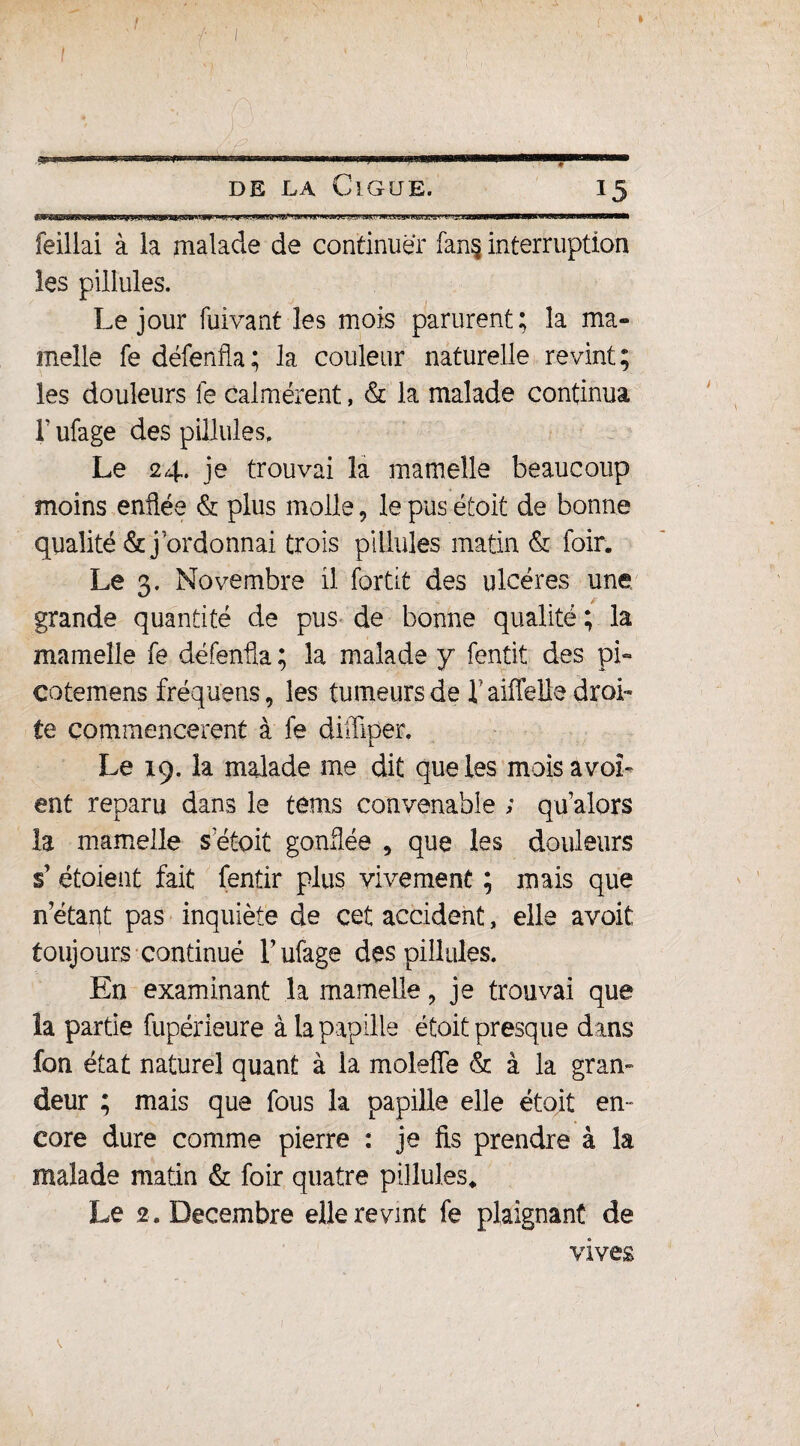 à SS* s”»83™*.mmmnnmim-mmum de la Ciguë. feillai à la malade de continuer fan§ interruption les pilîules. Le jour fuivant les mois parurent; la ma» meîle fe défenfla; la couleur naturelle revint; les douleurs fe calmèrent, & la malade continua T ufage des pilîules. Le 24. je trouvai la mamelle beaucoup moins enflée & plus molle, le pus étoit de bonne qualité &j ordonnai trois pilîules matin & foin Le 3. Novembre il fortit des ulcères une grande quantité de pus de bonne qualité ; la mamelle fe défenfla ; la malade y fentit des pi» eotemens fréquens, les tumeurs de l'aiiTelle droi¬ te commencèrent à fe dilliper. Le 19. la malade me dit que les moisavoL ent reparu dans le tems convenable ; qu alors la mamelle s etoit gonflée * que les douleurs s1 étoient fait fentir plus vivement ; mais que n’étarfl pas inquiète de cet accident, elle avoit toujours continué T ufage des pilîules. En examinant la mamelle , je trouvai que îa partie fupérieure à la papille étoit presque dans fon état naturel quant à la moleffe & à la gran¬ deur ; mais que fous la papille elle étoit en- core dure comme pierre : je fis prendre à la malade matin & foir quatre pilîules* Le 2. Décembre elle revint fe plaignant de vives