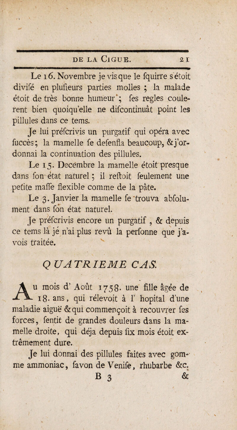 I-il - il .. n ni mi «mi-il iiiiiiiii ■■■u Le 16. Novembre je vis que le fquirre sétoit divifé en plufieurs parties molles ; la malade étoit de très bonne humeur'; fes réglés coulè¬ rent bien quoiqu’elle ne difcontinuât point les pillules dans ce tems. Je lui préfcrivis un purgatif qui opéra avec fuccès ; la mamelle fe defenfla beaucoup, & j’or¬ donnai la continuation des pillules. Le 15. Décembre la mamelle étoit presque dans fon état naturel; il reftoit feulement une petite mafîe flexible comme de la pâte. Le 3. Janvier la mamelle fe trouva abfolu- ment dans fon état naturel. Je préfcrivis encore un purgatif , & depuis ce tems là je n’ai plus revu la perfonne que j’a- vois traitée. Q UATRIEME CAS Au mois d’Août 1758. une fille âgée de 18. ans, qui rélevoit à 1’ hôpital dune maladie aiguë &qui commençoit à recouvrer fes forces, fentit de grandes douleurs dans la ma¬ melle droite, qui déjà depuis üx mois étoit ex¬ trêmement dure. Je lui donnai des pillules faites avec gom-’ me ammoniac, fa von de Venife, rhubarbe &c. B 3 & % 4