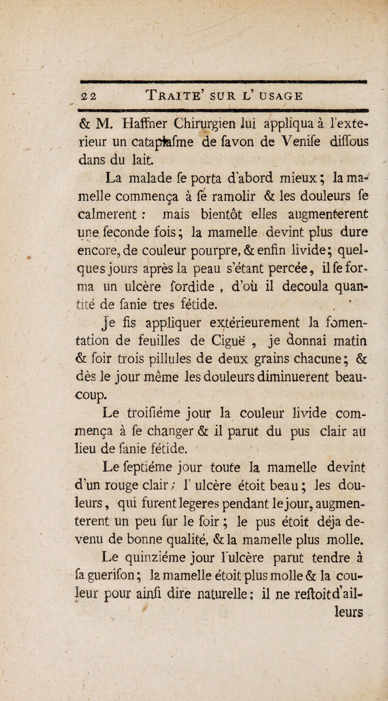 ' » . • / & M. Haffner Chirurgien lui appliqua à Texte- rieur un catapfafme de fa von de V enife dififous dans du lait. La malade fe porta d abord mieux ; la ma¬ melle commença à fè ramolir & les douleurs fe calmèrent : mais bientôt elles augmentèrent une, fécondé fois ; la mamelle devint plus dure encore, de couleur pourpre, & enfin livide; quel¬ ques jours après la peau s étant percée, il fe for¬ ma un ulcère fordide , d’où il découla quan¬ tité de fanie très fétide. je fis appliquer extérieurement la fomen¬ tation de feuilles de Ciguë , je donnai matin & foir trois pillules de deux grains chacune; & dès le jour même les douleurs diminuèrent beau¬ coup. Le troifiéme jour la couleur livide com¬ mença à fe changer & il parut du pus clair au lieu de fanie fétide. Le feptiéme jour toute la mamelle devint d’un rouge clair ; T ulcère étoit beau ; les dou¬ leurs , qui furent legeres pendant le jour, augmen¬ tèrent un peu fur le foir ; le pus étoit déjà de¬ venu de bonne qualité, & la mamelle plus molle. Le quinziéme jour Tulcère parut tendre à fa guerifon ; la mamelle étoit plus molle & la cou¬ leur pour ainfi dire naturelle; il ne reftoitd’ail¬ leurs