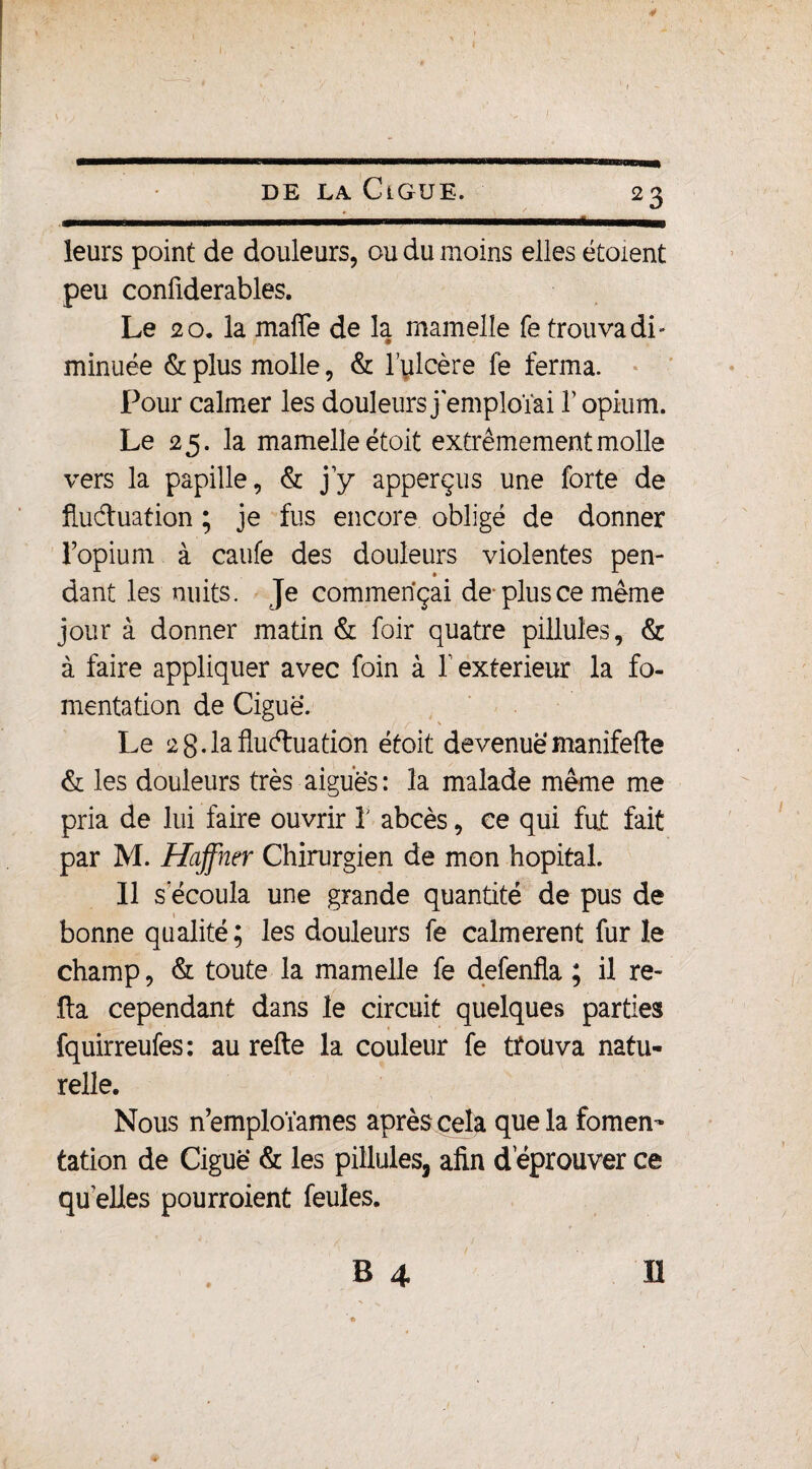 DE LA CiGUE. 23 leurs point de douleurs, ou du moins elles étoient peu confiderables. Le 20. la mafie de la mamelle fe trouva di¬ minuée & plus molle, & lulcère fe ferma. Pour calmer les douleursjemploïai l’opium. Le 25. la mamelle étoit extrêmement molle vers la papille, & j’y apperçus une forte de fluctuation ; je fus encore obligé de donner l’opium à caufe des douleurs violentes pen¬ dant les nuits. Je commençai de-plus ce même jour à donner matin & foir quatre pillules, & à faire appliquer avec foin à Y extérieur la fo¬ mentation de Ciguë. Le 2 g. la fluctuation étoit devenuemanifelte & les douleurs très aiguës : la malade même me pria de lui faire ouvrir Y abcès, ce qui fut fait par M. Haffner Chirurgien de mon hôpital. Il s'écoula une grande quantité de pus de bonne qualité ; les douleurs fe calmèrent fur le champ, & toute la mamelle fe defenfla ; il re¬ lia cependant dans le circuit quelques parties fquirreufes: au relie la couleur fe tfouva natu¬ relle. Nous n’emploïames après cela que la fomen¬ tation de Ciguë & les pillules, afin dëprouver ce quelles pourroient feules.