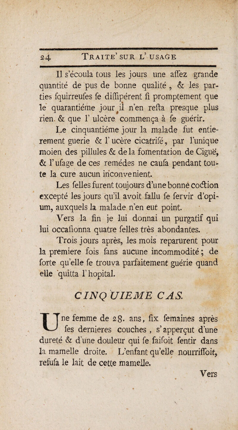 £4 Il s’écoula tous les jours une allez grande quantité de pus de bonne qualité , & les par¬ ties fquirreufes fe diffipérent fi promptement que le quarantième jour #il n’en refta presque plus rien. & que Y ulcère commença à fe guérir. Le cinquantième jour la malade fut entiè¬ rement guerie & Y ucère cicatrifé, par Tunique moien des pillules & de la fomentation de Ciguë, & Y ufage de ces remèdes ne caufa pendant tou¬ te la cure aucun inconvénient. Les felles furent toujours d’une bonne coétion excepté les jours qu’il avoit fallu fe fervir d’opi¬ um, auxquels la malade n’en eut point. Vers la fin je lui donnai un purgatif qui lui occafionna quatre felles très abondantes. Trois jours après, les mois reparurent pour la première fois fans aucune incommodité ; de forte quelle fe trouva parfaitement guérie quand elle quitta T hôpital. CINQ UIEME CAS. Une femme de £8. ans, fix femaines après fes dernieres couches , s’apperçut dune dureté & d’une douleur qui fe faifoit fentir dans la mamelle droite. L’enfant qu’elle nourrifioit, refufa le lait de cette mamelle. Vers