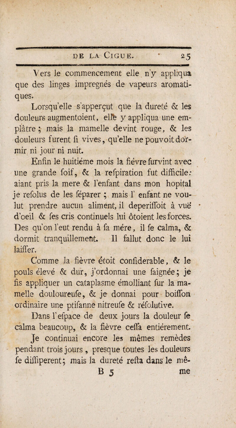 —11—1 mu— ■■ ■Mwnmiii in i ii iifliiiiwnrirTfiiriiiTimiirininniM' 1 nmn ■nwiiBirfinimiiaan mm mini— — Vers le commencement elle n’y appliqua que des linges imprégnés de vapeurs aromati¬ ques. Lorsqu’elle s’apperçut que la dureté & les douleurs augmentoient, elte y appliqua une em¬ plâtre; mais la mamelle devint rouge, & les douleurs furent fi vives, quelle nepouvoitdor¬ mir ni jour ni nuit. Enfin le huitième mois la fièvre furvint avec une grande foif, & la refpiration fut difficile: aiant pris la mere & l’enfant dans mon hôpital je refolus de les féparer ; mais 1’ enfant ne vou¬ lut prendre aucun aliment, il deperiffoit à vue d’oeil & fes cris continuels lui ôtoient les forces. Des qu’on l’eut rendu à fa mère, il fe calma, & dormit tranquillement. Il fallut donc le lui laiffer. Comme la fièvre était confiderable, & le pouls élevé & dur, j’ordonnai une faignée; je fis appliquer un cataplasme émolliant fur la ma¬ melle douloureufe, & je donnai pour boiffon ordinaire une ptifanne nitreufe & réfolutive. Dans l’elpace de deux jours la douleur fe calma beaucoup, & la fièvre ceffa entièrement. Je continuai encore les mêmes remèdes pendant trois jours , presque toutes les douleurs fe diffiperent; mais la dureté refta dans le mê- B 5 me