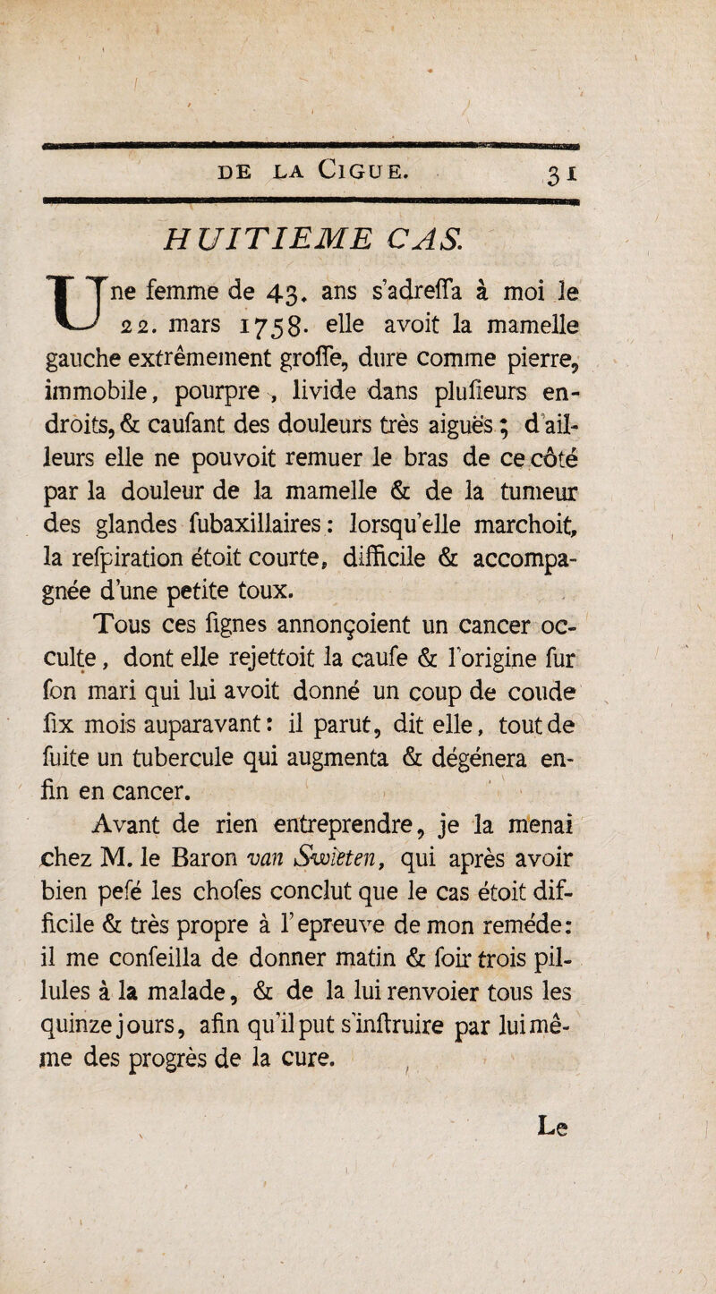 ! DE LA ClGUE. 31 HUITIEME CAS. Une femme de 43, ans s’adreffa à moi le 22. mars 1758- elle avoit la mamelle gauche extrêmement groffe, dure comme pierre, immobile, pourpre ^ livide dans plufîeurs en¬ droits^ caufant des douleurs très aiguës ; d ail¬ leurs elle ne pouvoit remuer le bras de ce côté par la douleur de la mamelle & de la tumeur des glandes fubaxillaires : lorsqu’elle marchoit, la refpiration étoit courte, difficile & accompa¬ gnée d’une petite toux. Tous ces fignes annonçoient un cancer oc¬ culte , dont elle rejettoit la caufe & l’origine fur fon mari qui lui avoit donné un coup de coude fix mois auparavant: il parut, dit elle, tout de fuite un tubercule qui augmenta & dégénéra en¬ fin en cancer. Avant de rien entreprendre, je la menai chez M. le Baron van Swieten, qui après avoir bien pefé les chofes conclut que le cas étoit dif¬ ficile & très propre à repreuve de mon remède: il me confeilla de donner matin & foir trois pil- lules à la malade, & de la lui renvoier tous les quinze jours, afin qu’il put s'inftruire par lui mê¬ me des progrès de la cure. Le t i