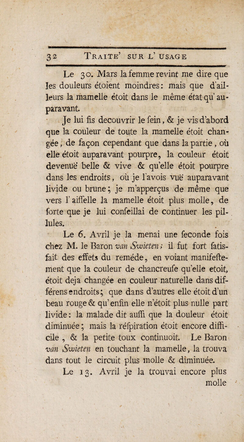 Le 3 o. Mars la femme revint me dire que les douleurs étoient moindres: mais que d’ail¬ leurs la mamelle étoit dans le même état qu au¬ paravant Je lui fis découvrir le fein, & je vis d abord que la couleur de toute la mamelle étoit chan¬ gée ; de façon cependant que dans la partie, où elle étoit auparavant pourpre, la couleur étoit devenue belle & vive & qu elle étoit pourpre dans les endroits, où je l’avois vue auparavant livide ou brune ; je nrapperçus de même que vers l’aiffelle la mamelle étoit plus molle, de forte que je lui confeillai de continuer les pii- Iules. i • Le 6. Avril je la menai une fécondé fois chez M. le Baron van Swieten ; il fut fort fatis- îait des effets du remède, en voiant manifefte- ment que la couleur de chancreufe qu elle étoit, étoit déjà changée en couleur naturelle dans dif¬ férons endroits; que dans d’autres elle étoit d’un beau rouge & qu’ enfin elle n’étoit plus nulle part livide : la malade dit aufii que la douleur étoit diminuée; mais la réfpiration étoit encore diffi¬ cile , & la petite toux continuoit. Le Baron van Swieten en touchant la mamelle, la trouva dans tout le circuit plus molle & diminuée. Le 13. Avril je la trouvai encore plus molle
