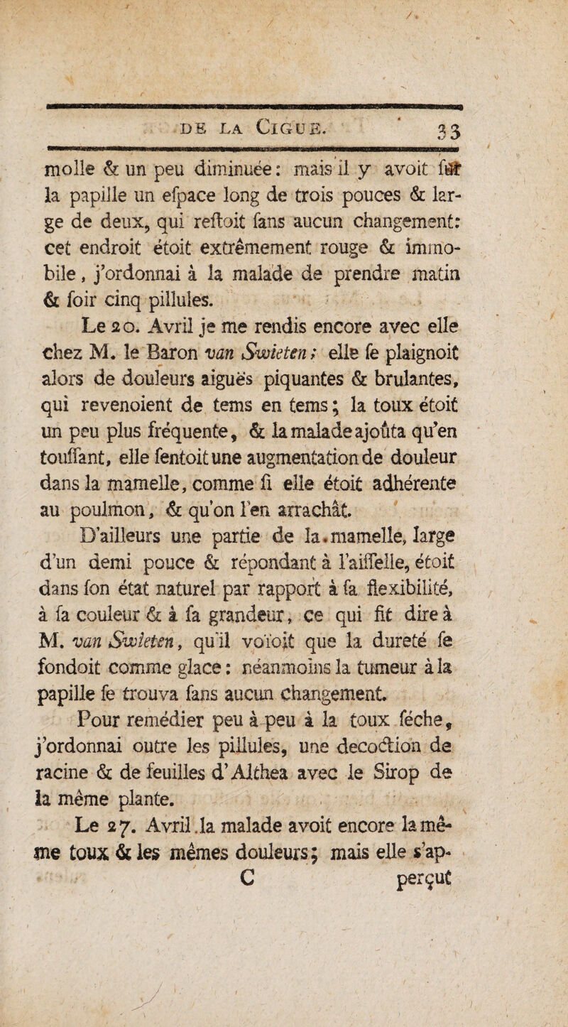 molle & un peu diminuée : mais il y avoit ftÉ la papille un efpace long de trois pouces & lar¬ ge de deux, qui reftoit fans aucun changement: cet endroit étoit extrêmement rouge & immo¬ bile , j’ordonnai à la malade de prendre matin & foir cinq pilîules. Le 20. Avril je me rendis encore avec elle chez M. le Baron van Swieten ; elle fe plaignoit alors de douleurs aiguës piquantes & brûlantes, qui revenoient de tems en tems ; la toux étoit un peu plus fréquente, & la malade ajouta qu’en toulfant, elle fentoit une augmentationde douleur dans la mamelle, comme fi elle étoit adhérente au poulmon, & qu’on len arrachât. Bailleurs une partie de la.mamelle, large d’un demi pouce & répondant à laiffelie, était dans fon état naturel par rapport à fa flexibilité, à fa couleur & à fa grandeur, ce qui fit dire à M. van Swieten, qui! voïoit que la dureté fe fondoit comme glace: néanmoins la tumeur à la papille fe trouva fans aucun changement. Pour remédier peu à peu à la toux féche, j’ordonnai outre les pilîules, une décoction de racine & de feuilles d’Althea avec le Sirop de la même plante. Le 27. Avril, la malade avoit encore la mê¬ me toux & les mêmes douleurs ; mais elle s’ap- C perçut /