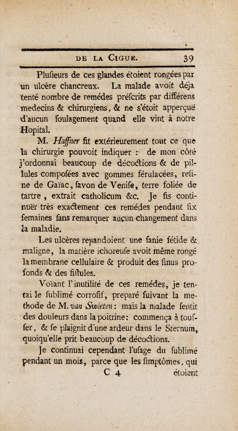 Piufieurs de ces glandes étoient rongées par un ulcère chancreux. La malade avoit déjà tenté nombre de remèdes préfcrits par différens médecins & chirurgiens, & ne s’étoit apperçuë d aucun foulagement quand elle vint à notre M. Haffner fit extérieurement tout ce que la chirurgie pouvoit indiquer : de mon côté j’ordonnai beaucoup de décodions & de pil- îules compofées avec gommes férulacées, reü- ne de Gaïac, favon de Venife, terre foliée de tartre , extrait catholicum &c. Je fis conti¬ nuer très exadement ces remèdes pendant iix femaines fans remarquer aucun changement dans la maladie. Les ulcères repandoient une fanie fétide & maligne, la matière ichoreufe avoit même rongé la membrane cellulaire & produit des finus pro¬ fonds & des fiftules. Voïant l’inutilité de ces remèdes, je ten¬ tai le fublimé corrofif, préparé fuivant la mé¬ thode de M. van Swleten : mais la malade fentit des douleurs dans la poitrine : commença à touf- fer, & fe plaignit dune ardeur dans le Sternum, quoiqu’elle prit beaucoup de décodions. Je continuai cependant Mage du fublimé . pendant un mois, parce que les fimptômes, qui C 4 étoient