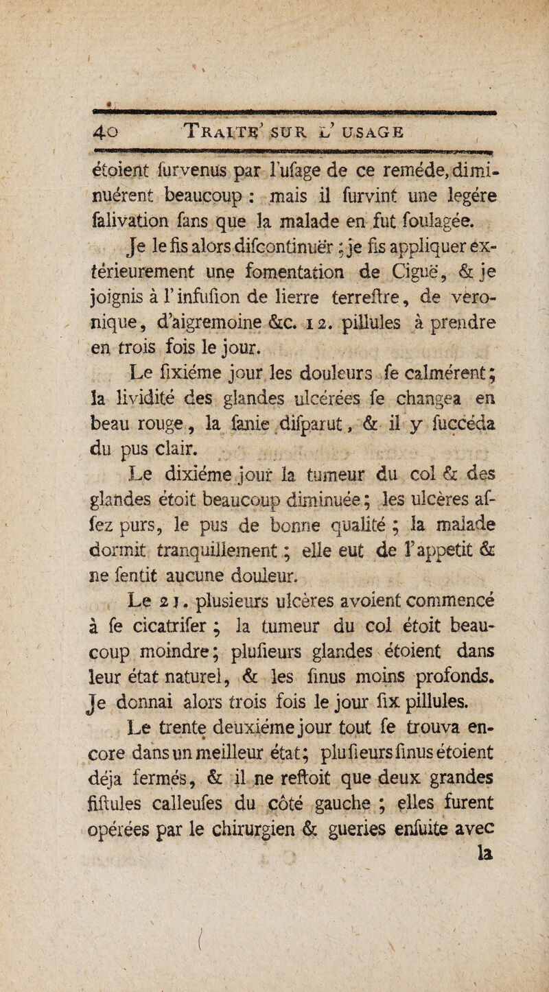 » , _ ^ 40 Traitïç sur l? usage étoient furvenus par Fufage de ce remède, dimi¬ nuèrent beaucoup : mais il furvinf une légère falivation fans que la malade en fut foulagée. Je le fis alors difcontinuër ;je fis appliquer ex¬ térieurement une fomentation de Ciguë, &je joignis à F infufion de lierre terreftre, de véro¬ nique , d’aigremoine &c. 12. pillules à prendre en trois fois le jour. Le fixiéme jour les douleurs fe calmèrent; la lividité des glandes ulcérées fe changea en beau rouge, la fanie difpaïut, & il y fuccéda du pus clair. Le dixiéme jour la tumeur du col h des glandes ëtoit beaucoup diminuée ; les ulcères al¬ lez purs, le pus de bonne qualité ; la malade dormit tranquillement ; elle eut de F appétit & ne fentit aucune douleur. Le 2 j. plusieurs ulcères avoient commencé à fe cicatrifer ; la tumeur du coi étoit beau¬ coup moindre; plufieurs glandes étoient dans leur état naturel, & les finus moins profonds. Je donnai alors trois fois le jour fix pillules. Le trente deuxième jour tout fe trouva en¬ core dans un meilleur état; plufieurs finus étoient déjà fermés, & il ne reftoit que deux grandes fifiules calleufes du côté gauche ; elles furent opérées par le chirurgien & gueries enfuite avec la