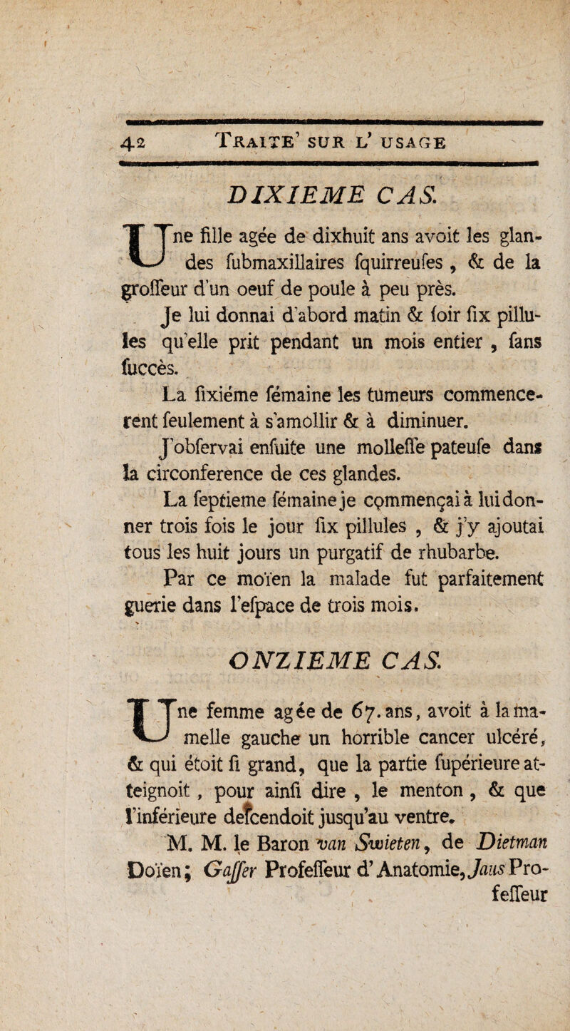 DIXIEME CAS. Une fille âgée de dixhuit ans avoit les glan¬ des fubmaxillaires fquirreufes , & de la groffeur d’un oeuf de poule à peu près. Je lui donnai d abord matin & (oir fix pillu- les quelle prit pendant un mois entier , fans fuccès. La fixiéme fémaine les tumeurs commencè¬ rent feulement à s'amollir & à diminuer. Jobfervai enfuite une molleflepateufe dans la circonférence de ces glandes. La feptieme fémaine je commençai à lui don¬ ner trois fois le jour fix pillules 5 & j’y ajoutai tous les huit jours un purgatif de rhubarbe. Par ce moïen la malade fut parfaitement guerie dans refpace de trois mois. ONZIEME CAS Une femme âgée de 67. ans, avoit à la ma¬ melle gauche un horrible cancer ulcéré, & qui étoit fi grand, que la partie fupérieure at- teignoit, pour ainfi dire , le menton, & que l’inférieure deîcendoit jusqu’au ventre. M. M. le Baron van Swieten, de Dietman Doïen ; Gaffer Profeflèur d’Anatomie, JausVro- feffeur