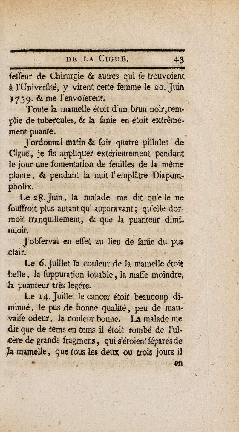 feffeur de Chirurgie & autres qui fe trouvoient à l’Univerfité, y virent cette femme le 20. Juin 1759. & me l envoïerenf. Toute la mamelle étoit d un brun noir, rem¬ plie de tubercules, & la fanie en étoit extrême- ment puante. J'ordonnai matin & foir quatre pillules de Ciguë, je fis appliquer extérieurement pendant le jour une fomentation de feuilles de la même plante, & pendant la nuit V emplâtre Diapom- pholix. Le 28.Juin, la malade me dit quelle ne fouffroit plus autantqu’ auparavant; qu'elle dor- moit tranquillement, & que la puanteur dimL nuoit. J'obfervai en effet au lieu de fanie du pus clair. Le 6. Juillet Ta couleur de la mamelle étoit belle, la fuppuration louable, la maffe moindre, la puanteur très légère. Le 14. Juillet le cancer étoit beaucoup di¬ minué , le pus de bonne qualité, peu de mau- vaife odeur, la couleur bonne. La malade me dit que de tems en tems il étoit tombé de l’ul¬ cère de grands fragmens, qui s’étoientféparésde Jia mamelle, que tous les deux ou trois jours il * en