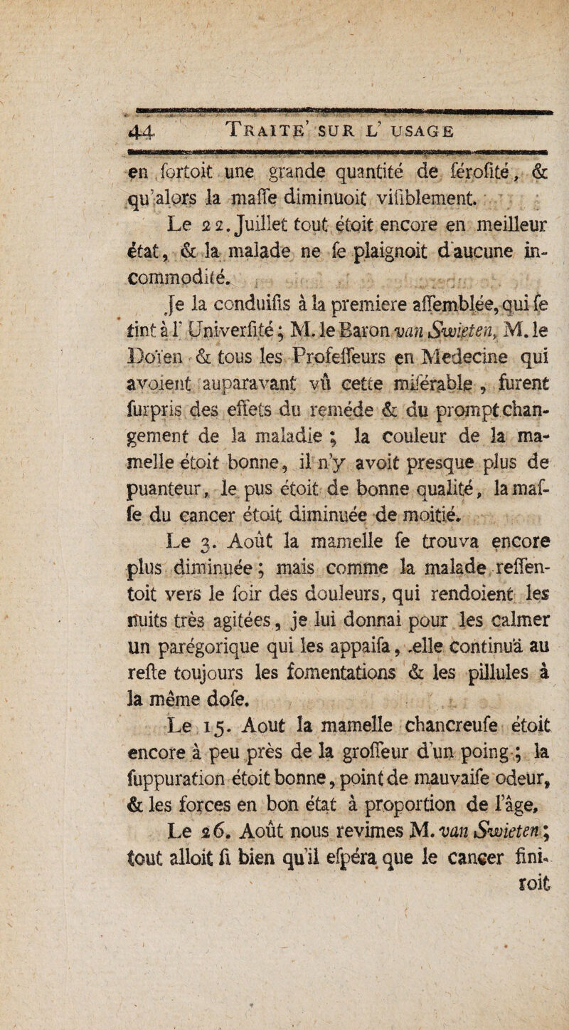 lilnir tiwwr'i )mtmrmmm'mmmmmrn wh mtw t— ir www»«BMmwroryii«i tmm m m en fortoit une grande quantité de férofité, & qu’alors la mafle diminuoit viûblement. Le 22. Juillet tout étoit encore en meilleur état, & la malade ne fe plaignoit daucune in» commodûé. Je la conduifis à la première affemblée, qui fe tint à T üniverfité ; M. le Baron van Swieten, M. le D.qïen & tous les Profeffeurs en Medecine qui a voient auparavant vû cette miférable , furent furpris des effets du remède & du prompt chan¬ gement de la maladie ; la couleur de la ma¬ melle étoi t bonne, il n’y a voit presque plus de puanteur, le pus étoit de bonne qualité, lamaf- fe du cancer étoit diminuée de moitié. Le 3. Août la mamelle fe trouva encore plus diminuée ; mais comme la malade reffen- toit vers le foir des douleurs, qui rendaient les ituits très agitées, je lui donnai pour les calmer un parégorique qui les appaifa, ,ei!e continua au refie toujours les fomentations & les pillules à la même dofe. Le 15. Août la mamelle chancreufe étoit encore à peu près de la groffeur dun poing ; la fuppuration étoit bonne, point de mauvaife odeur, & les forces en bon état à proportion de lage. Le 26. Août nous revîmes M .van Swieten; tout alloitü bien quil efpéraque le cancer fini- roit