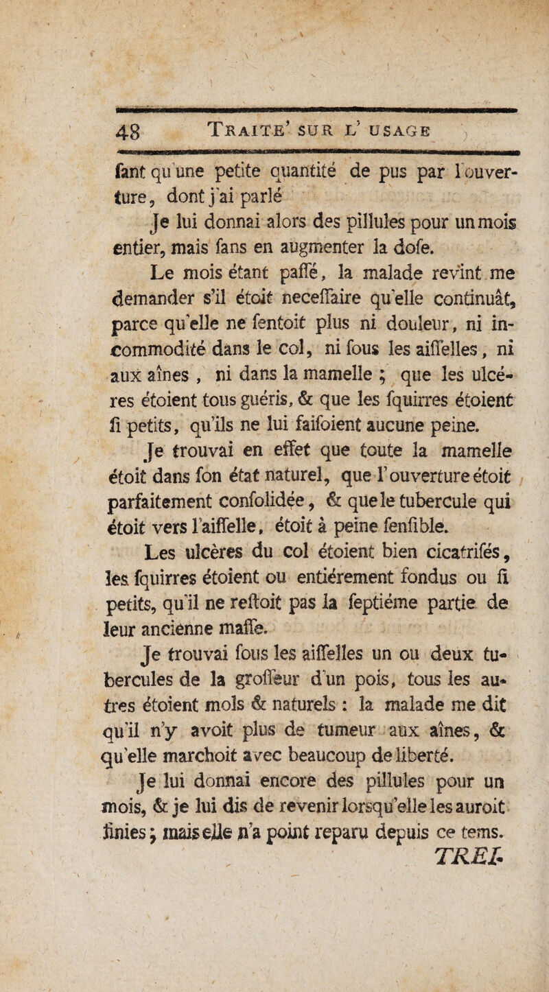 fant qu'une petite quantité de pus par l'ouver¬ ture, dont j'ai parlé je lui donnai alors des pilluîes pour un mois entier, mais fans en augmenter la dofe. Le mois étant paflè, la malade revint me demander s’il étoit neceffaire qu elle continuât, parce qu elle ne fentoit plus ni douleur, ni in¬ commodité dans le col, ni fous les aiffeîles, ni aux aînés , ni dans la mamelle ; que les ulcè¬ res étoient tous guéris, & que les fquirres étoient fi petits, qu’ils ne lui faifoient aucune peine. Je trouvai en effet que toute la mamelle étoit dans fon état naturel, que F ouverture étoit parfaitement confolidée, & que le tubercule qui étoit vers Faiffelîe, étoit à peine fenfîble. Les ulcères du col étoient bien cicatrifés, les fquirres étoient ou entièrement fondus ou fl petits, qu il ne reliait pas la feptiéme partie de leur ancienne malle Je trouvai fous les aiffelîes un ou deux tu¬ bercules de la groffeur d'un pois, tous les au¬ tres étoient mois & naturels : la malade me dit qu’il ny avoit plus de tumeur aux aines, & qu'elle marchoit avec beaucoup de liberté. Je lui donnai encore des pilluîes pour un mois, & je lui dis de revenir lorsqu elle les auroit finies; mais elle p’a point reparu depuis ce tems. TREI*