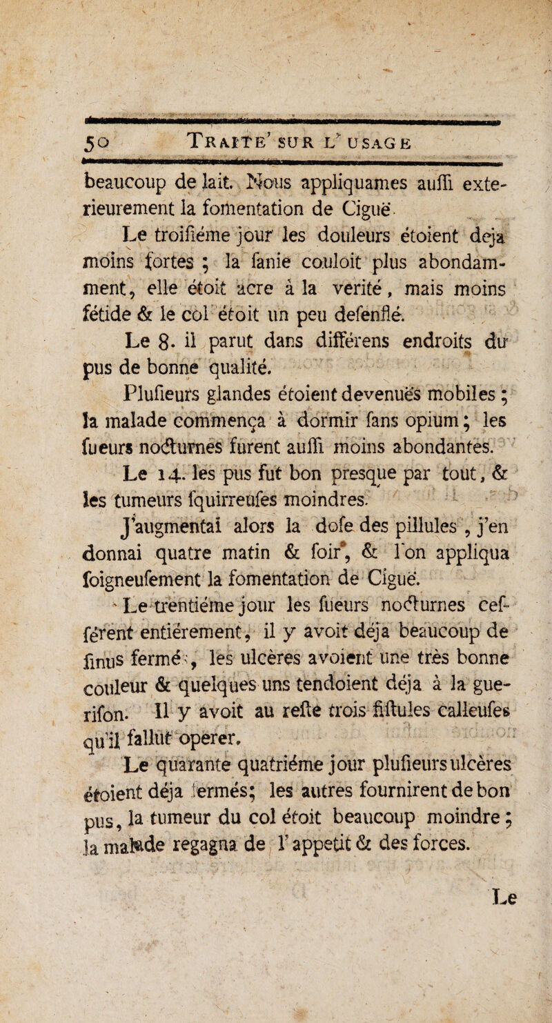 •mm i«ng.» ■>» ■ni>nn .im...mm . beaucoup de lait. Nous appliquâmes auiïi exté¬ rieurement la fomentation de Ciguë Le troifiéme jour les douleurs étoient déjà moins fortes ; la fanie couloit plus abondam¬ ment, elle étoit acre à la vérité, mais moins fétide & le coi étoit un peu defenfié. Le 8* d parut dans différons endroits du pus de bonne qualité. Plufieurs glandes étoient devenues mobiles ; ïa malade commença à dormir fans opium ; les fueurs nodumes furent auffi moins abondantes. Le 14. les pus fut bon presque par tout, & les tumeurs fquirreufes moindres. J augmentai alors la dofe des pilluîes , j’en donnai quatre matin & foir*, & l'on appliqua foigneufement la fomentation de Ciguë. ' Le trentième jour les fueurs nodurnes cef- férent entièrement, il y avoit déjà beaucoup de fxnus fermés, les ulcères avaient une très bonne couleur & quelques uns tendoient déjà à la gue- rifon- Il y avoit au relie trois fîftules calleufes qull fallût opérer. Le quarante quatrième jour plufieurs ulcères étoient déjà ermés; les autres fournirent de bon pus, la tumeur du col étoit beaucoup moindre ; la malade regagna de V appétit & des forces. Le