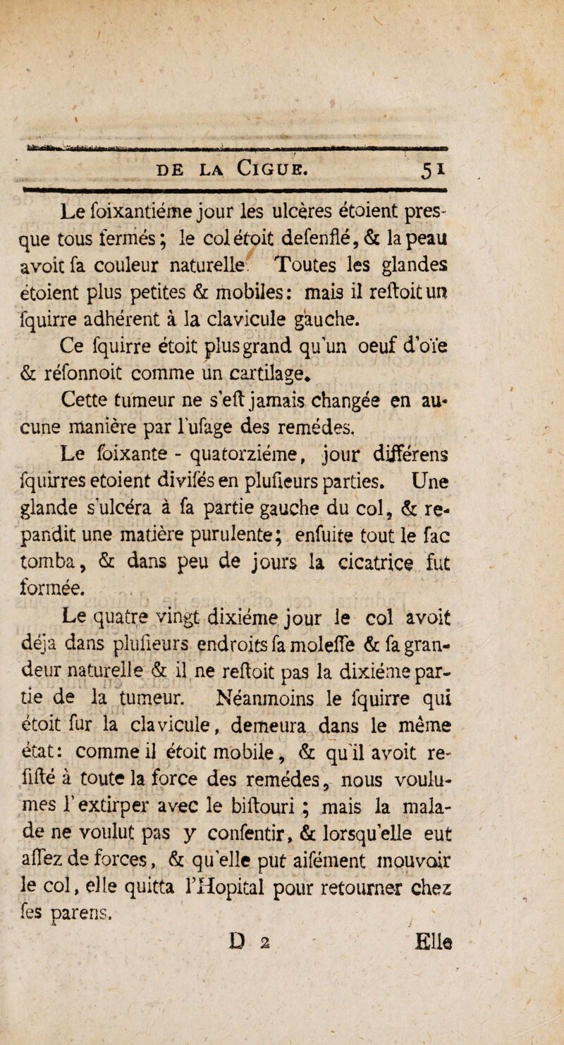 'TrrtifiirtfÉm nrMiii de la Ciguë. 5i Le foixantiéme jour les ulcères étoient pres¬ que tous fermés; le col étoit defenflé, & la peau avoit fa couleur naturelle. Toutes les glandes étoient plus petites & mobiles: mais il reftoitun fquirre adhérent à la clavicule gauche. Ce fquirre étoit plus grand qu’un oeuf doïe & réfonnoit comme un cartilage* Cette tumeur ne sert jamais changée en au¬ cune manière par lufage des remèdes, Le foixante - quatorzième, jour différens fquirres etoient divilës en plufieurs parties. Une glande s ulcéra à fa partie gauche du col, & ré¬ pandit une matière purulente; enfuite tout le fac tomba, & dans peu de jours la cicatrice fut formée. Le quatre vingt dixiéme jour le col avoit déjà dans plufieurs endroits fa molefle & fa gran¬ deur naturelle & il ne reftoit pas la dixiéme par¬ tie de la tumeur. Néanmoins le fquirre qui étoit fur la clavicule, demeura dans le même état : comme il étoit mobile, & qu il avoit re- üfté à toute la force des remèdes, nous voulû¬ mes T extirper avec le biftouri ; mais la mala¬ de ne voulut pas y confentir, & lorsqu’elle eut allez de forces, & quelle put aifénient mouvoir 3e col, elle quitta ITIopital pour retourner chez fes parens. D 2 Elle