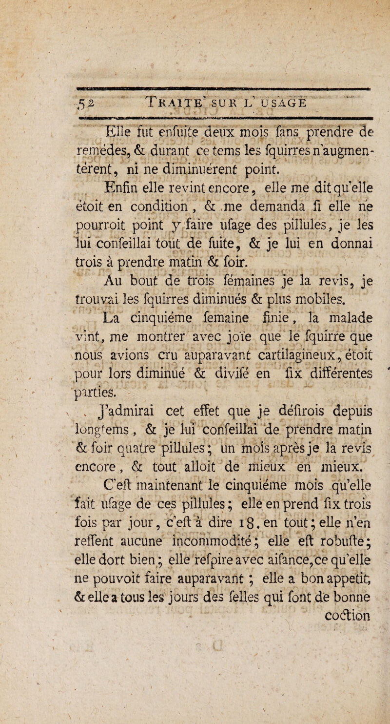 Elle fut enfuîte deux mois fans prendre de remèdes, & durant ce tems les fquirresn augmen¬ tèrent, ni ne diminuèrent point. Enfin elle revint encore, elle me dit qu’elle étoit en condition , & .me demanda fi elle ne pourroit point y faire ufage des pillules, je les lui confeiilai tout de fuite, & je lui en donnai trois à prendre matin & foir. Au bout de trois fémaines je la revis, je trouvai les fquirres diminués & plus mobiles. La cinquième femaine finie, la malade vint, me montrer avec joïe que le fquirre que nous avions cru auparavant cartilagineux, étoit pour lors diminué & divifé en fix différentes parties. . J’admirai cet effet que je défirois depuis longtems, & je lui confeillai de prendre matin & foir quatre pillules; un mois après je la revis encore, & tout alloit de mieux en mieux. C’eft maintenant le cinquième mois qu’elle fait ufage de ces pillules ; elle en prend fix trois fois par jour, ceft à dire i8.cn tout; elle n’en reffent aucune incommodité; elle eft robufte; elle dort bien; elle refpire avec aifance, ce quelle ne pou voit faire auparavant ; elle a bon appétit; de elle a tous les jours des Telles qui font de bonne codion
