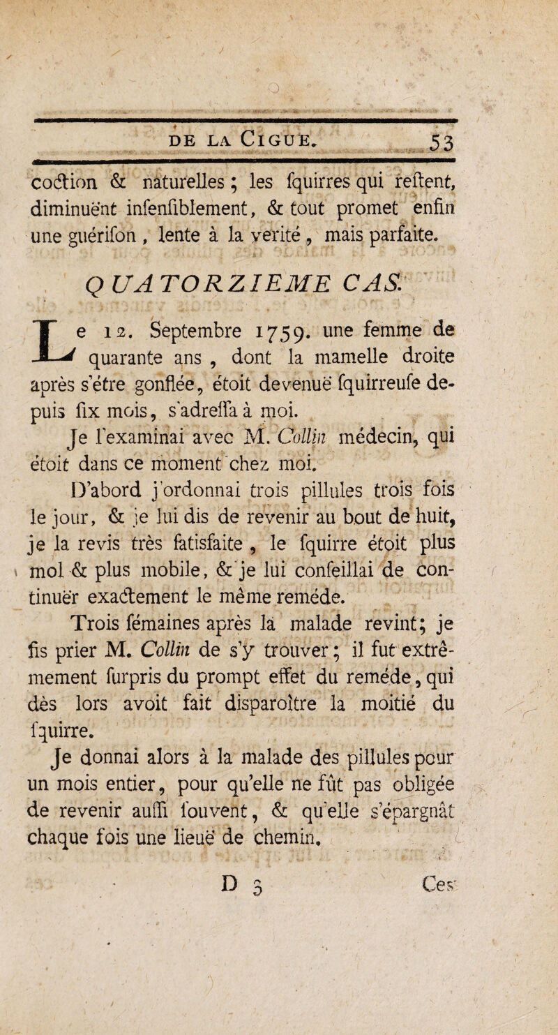 J O de la Ciguë. 53 codion & naturelles ; les fquirres qui relient, diminuent infenüblement, & tout promet enfin une guérifon , lente à la yerité , mais parfaite. QUATORZIEME CAS. Le 12. Septembre 1759. une femme de quarante ans , dont la mamelle droite après s être gonflée, étoit devenue fquirreufe de¬ puis fix mois, s adreffa à moi. Je l’examinai avec M. Collin médecin, qui étoit dans ce moment chez moi. D’abord j'ordonnai trois pillules trois fois le jour, & je lui dis de revenir au bout de huit, je la revis très fatisfaite , le fquirre étoit plus mol & plus mobile, & je lui confeillai de con¬ tinuer exadement le même remède. Trois fémaines après là malade revint; je fis prier M. Collin de s’y trouver ; il fut extrê¬ mement furpris du prompt effet du remède, qui dès lors avoit fait disparoitre la moitié du fquirre. Je donnai alors à la malade des pillules peur un mois entier, pour qu’elle ne fût pas obligée de revenir aufli fouveht, & qu’elle s’épargnât chaque fois une lieue de chemin. D r> D Ce v