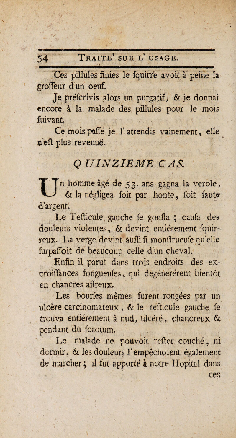 Ces pillules finies le fquirfe avoit à peine la grofteur d un oeuf. Je préfcrivis alors un purgatif, & je donnai encore à la malade des pillules pour le mois fuivant. Ce moispaffé je F attendis vainement, elle ïfeft plus revenue. Q UINZIEME CAS Un homme âgé de 53. ans gagna la verole, & la négligea foit par honte, foit faute d’argent. Le Tefticule, gauche fe gonfla ; caufa des douleurs violentes, & devint entièrement fquir- retix. La verge devint aufliü monftrueufequelle furpaflbit de beaucoup celle d'un cheval. 'Enfin il parut dans trois endroits des ex- croiffances fongueufes* qui dégénérèrent bientôt en chancres affreux. Les bourfes mêmes furent rongées par un ulcère carcinomateux , & le tefticule gauche fe trouva entièrement à nud, ulcéré, çhancreux & pendant du fcrotum. Le malade ne pouvoit refter couché, ni dormir, & les douleurs f empêchoient également de marcher; il fut apporté à notre Hôpital dans ces