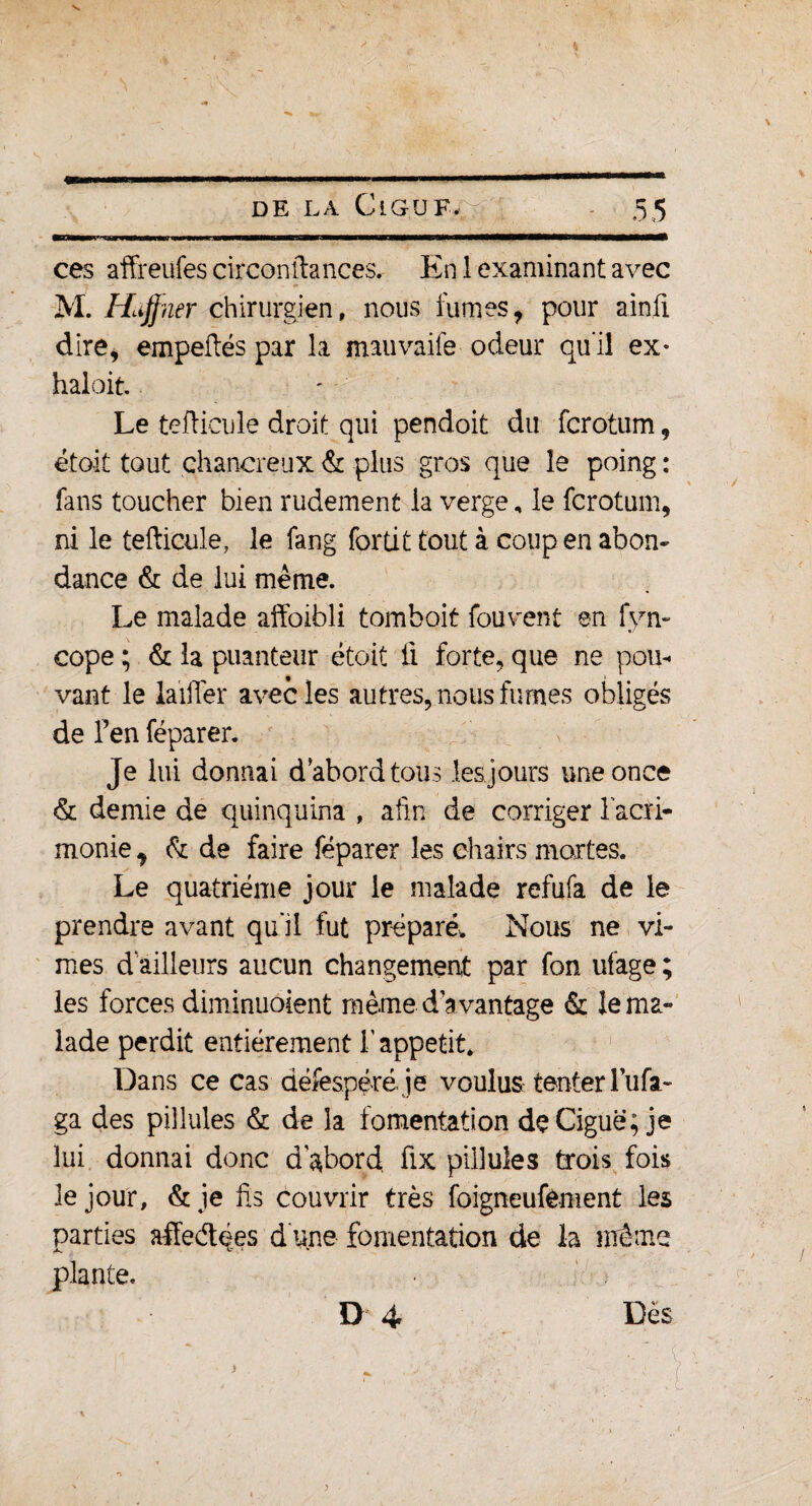 s DE LA Cl GU F, 55 ces affreufes circonftances. En 1 examinant avec M. Hiffner chirurgien, nous fumes 7 pour ainfi dire, empeftés par la mauvaife odeur qu’il ex* haloit. Le tcfticule droit qui pendoit du fcrotum, étoit tout çhanereux & plus gros que le poing : fans toucher bien rudement la verge, le fcrotum, ni le tefticule, le fang fortit tout à coup en abon¬ dance & de lui même. Le malade affoibli tomboit fou vent en fyn- cope ; & la puanteur étoit li forte, que ne pou¬ vant le laiffer avec les autres, nous fumes obligés de l’en féparer. Je lui donnai d’abord tous les jours une once & demie de quinquina , afin de corriger l'acri¬ monie y fo de faire féparer les chairs mortes. Le quatrième jour le malade refufa de le prendre avant qu'il fut préparé* Nous ne vî¬ mes d ailleurs aucun changement par fon ufage ; les forces diminuôient même davantage & le ma¬ lade perdit entièrement l'appétit. Dans ce cas défespéré je voulus tenter Tufa- ga des pillules & de la fomentation de Ciguë; je lui donnai donc d'abord fix pillules trois fois le jour, &je fis couvrir très foigneufement les parties affe&ées d une fomentation de la même plante. ■ D 4 Dès y