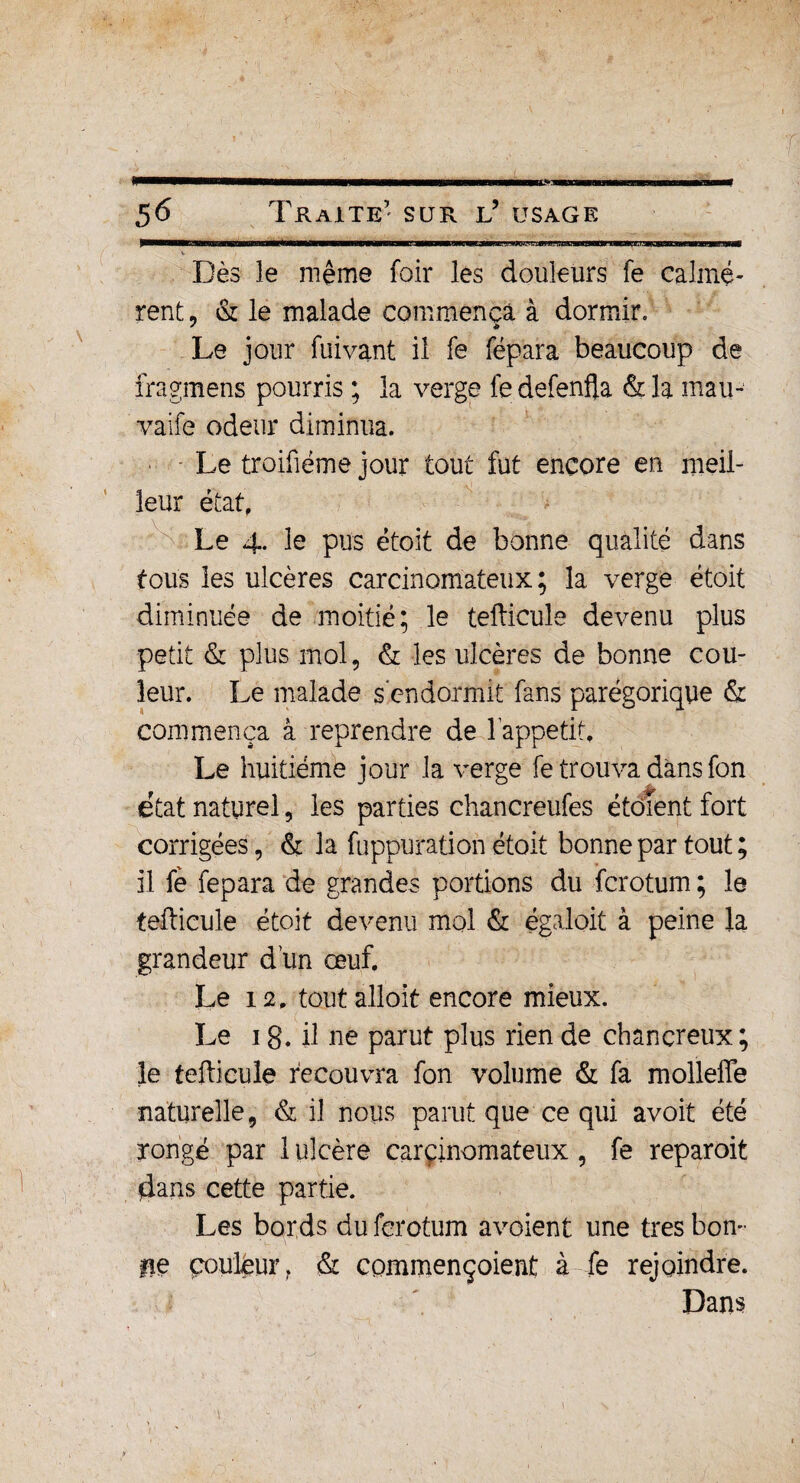 t. Dès le même foir les douleurs fe calmè¬ rent , & le malade commença à dormir. Le jour fuivant il fe fépara beaucoup de fragmens pourris ; la verge fedefenfla &la mau- vaife odeur diminua. - Le troifiéme jour tout fut encore en meil¬ leur état. Le 4. le pus étoit de bonne qualité dans tous les ulcères carcinomateux; la verge étoit diminuée de moitié; le tefticule devenu plus petit & plus mol, & les ulcères de bonne cou¬ leur. Le malade s endormit fans parégorique & commença à reprendre de l'appetit. Le huitième jour la verge fe trouva dans fon état naturel, les parties chancreufes étôïent fort corrigées, & la fuppurati on étoit bonne par tout ; il fè fepara de grandes portions du fcrotum ; le tefticule étoit devenu mol & égaloit à peine la grandeur d'un œuf. Le 12. toutalloit encore mieux. Le 1 g. il ne parut plus rien de chancreux ; le tefticule recouvra fon volume & fa molleffe naturelle, & il nous parut que ce qui avoit été rongé par 1 ulcère carcinomateux, fe reparoit flans cette partie. Les bords du fcrotum avaient une très bon¬ ite couleur f & commençoient à fe rejoindre. Dans