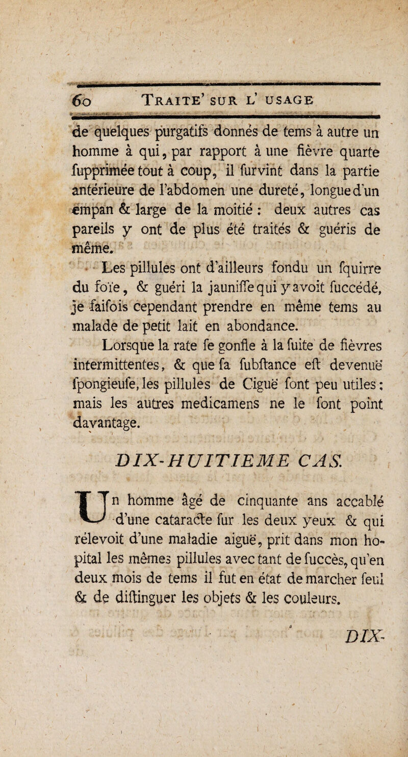 Byr-li'a——.min ■■ ■!. ii—i ■■ ■■ « iiwmiir iif Ü i<i ni. i ■ ■ I 6o Traite’ sur l’ usage de quelques purgatifs donnés de tems à autre un homme à qui, par rapport à une fièvre quarte fupprimée tout à coup, il furvint dans la partie antérieure de l’abdomen une dureté, longuedun «mpan & large de la moitié : deux autres cas pareils y ont de plus été traités & guéris de même. Les pillules ont d’ailleurs fondu un fquirre du foie, & guéri la jauniffequiyavoit fuccédé, je faifois cependant prendre en même tems au malade de petit lait en abondance. Lorsque la rate fe gonfle à la fuite de fièvres intermittentes, & que fa fubftance eft devenue fpongieule, les pillules de Ciguë font peu utiles ; mais les autres medicamens ne le font point davantage. DIX-HUITIEME CAS. Un homme âgé de cinquante ans accablé d’une cataracte fur les deux yeux & qui rélevoit d’une maladie aiguë, prit dans mon hô¬ pital les mêmes pillules avec tant de fuccès, qu’en deux mois de tems il fut en état de marcher feul & de diftinguer les objets & les couleurs. DIX- /