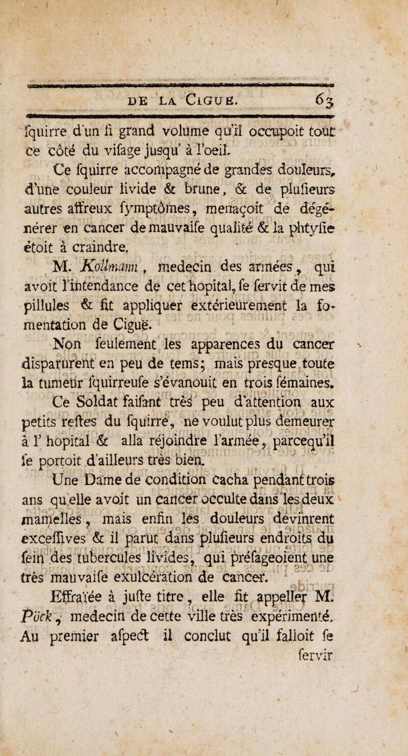 f DE la CiGUE. 6% -'Tmwmwmmtmmmamenmwmw nmimmmimna—» i— mi m n iE<awainff»iiiwii 'n ■ ■■ m ■- fquirre dun fi grand volume qu’il occapoit tout ce côté du vifage jusqu’ à l’oeiL Ce fquirre accompagné de grandes douleurs, d'une couleur livide & brune, & de piuüeurs autres affreux fymptômes, menaçait de dégé¬ nérer en cancer de mauvaife qualité & la phtyfie étoit à craindre. M. Koiïmann , médecin des armées, qui avoit l'intendance de cet hôpital, fe fervit de mes pillules & fit appliquer extérieurement la fo¬ mentation de Ciguë. Non feulement les apparences du cancer disparurent en peu de tems; mais presque toute la tumeur fquirreufe s’évanouit en trois fémaines. Ce Soldat faifant très peu d’attention aux petits reftes du fquirre , ne voulut plus demeurer à T hôpital & alla réjoindre l’armée, parcequ’il fe portoit d’ailleurs très bien. Une Darne de condition cacha pendant trois ans quelle a voit un Cancer occulte dans les deux mamelles, mais enfin lés douleurs devinrent exceffives & il parut dans plufieurs endroits du fein des tubercules livides, qui préfageoient une très mauvaife exulcération de cancer. EÇraïée à jufte titre, elle fit appeller M. Puck , médecin de cette ville très expérimenté. Au premier afped il conclut qu’il falloit fe fervir j