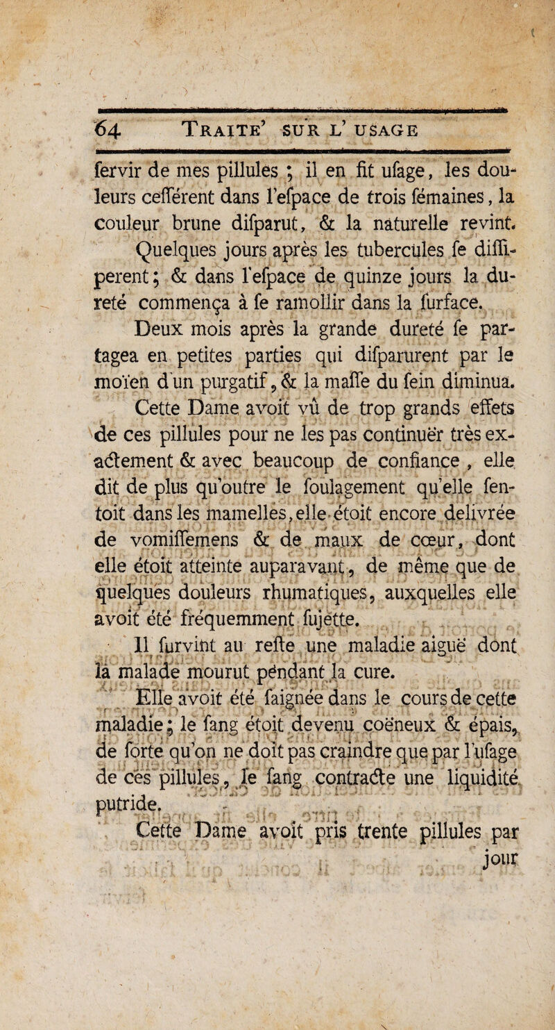 ■ëM——ea—^ü.i.m'i i -T ■ ■... fervir de mes pillulés ; il en fit ufage, les dou¬ leurs cefférent dans lefpace de trois fémaines, la couleur brune difparut, & la naturelle revint Quelques jours après les tubercules fe dilïi- perent; & dans lefpace de quinze jours la.du¬ reté commença à fe ramollir dans la furface. Deux mois après la grande dureté fe par¬ tagea en petites parties qui difparurent par le nioïen d un purgatif ,& la maffe du fein diminua. Cette Dame a voit vû de trop grands effets de ces pillulés pour ne les pas continuer très ex¬ actement & avec beaucoup de confiance , elle dit de plus qu’outre le foulagement qu elle fen- toit dans les mamelles, elle étoiû encore délivrée de vomiffemens & de maux de cœur, dont elle étoit atteinte auparavant , de même que de quelques douleurs rhumatiques, auxquelles elle avoit été fréquemment fujette. Il furvint au refte une maladie aiguë dont îà malade mourut péndant la cure. Elle avoit été faignée dans le cours de cette maladie; le fang étoit devenu coëneux & épais, de forte qu’on ne doit pas craindre que par l’ufage de ces pillulés , le fang contracte une liquidité Cette Dame avoit pris trente pillulés par jour