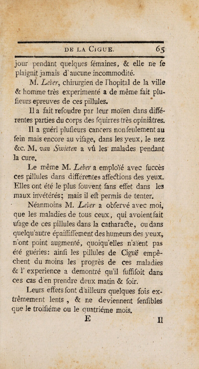 mmmm jour pendant quelques fémaines, & elle ne fe plaignit jamais d’aucune incommodité, * M. Leler, chirurgien de l'hôpital de la ville & homme très expérimenté a de même fait plu¬ sieurs epreuves de ces pilîules. Il a fait refoudre par leur moïen dans diffé¬ rentes parties du corps des fquirres très opiniâtres. Il a guéri plufieurs cancers non feulement au fein mais encore au vifage, dans les yeux, le nez &c. M. van Svoieten a vû les malades pendant la cure. Le même M. Léber a emploie avec fuccès ces pilîules dans différentes affedions des yeux. Elles ont été le plus fouvent fans effet dans les maux invétérés; mais il eft permis de tenter. Néanmoins M. Leber a obfervé avec moi, que les maladies de tous ceux, qui a voient fait ufage de ces pilîules dans la catharade, ou dans quelqu’autre épaiffiffement des humeurs des yeux, nont point augmenté, quoiqu elles n’aïent pas été guéries: ainfi les pilîules de Ciguë empê¬ chent du moins les progrès de ces maladies & T expérience a démontré qu’il fuffifoit dans ces cas d en prendre deux matin & foir. Leurs effets font d ailleurs quelques fois ex¬ trêmement lents , & ne deviennent fenübles que le troiûéme ou le quatrième mois. E U 1 <