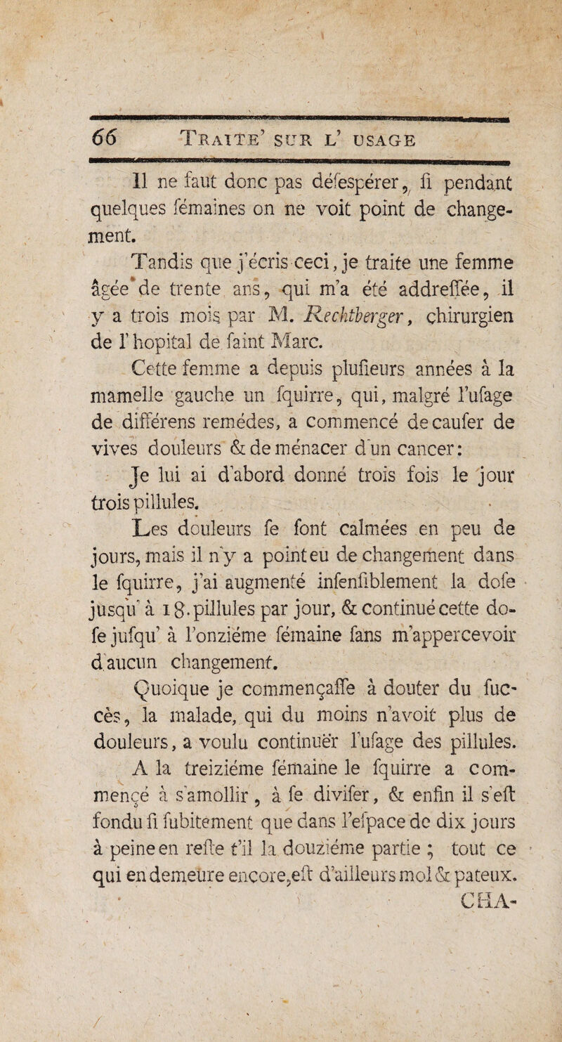 11 ne faut donc pas défespérer , fi pendant quelques fémaines on ne voit point de change¬ ment. Tandis que j’écris ceci, je traite une femme âgéede trente ans, qui m’a été addreffée, il y a trois mois par M. Rechtberger, chirurgien de I hôpital de faint Marc. Cette femme a depuis plufieurs années à la mamelle gauche un fquirre, qui, malgré l’ufage de différens remèdes, a commencé decaufer de vives douleurs & de menacer d'un cancer: Je lui ai d’abord donné trois fois le jour trois pillules. Les douleurs fe font calmées en peu de jours, mais il n'y a point eu de changement dans le fquirre, j ai augmenté infenfiblement la dofe jusqu’ à i g. pillules par jour, & continué cette do¬ fe jufqu’ à l’onzième fémaine fans m’appercevoir d aucun changement. Quoique je commençaffe à douter du fuc- cès, la malade, qui du moins n’a voit plus de douleurs, a voulu continuer l’ufage des pillules. A la treiziéme fémaine le fquirre a com¬ mencé à s amollir , à fe divifer, & enfin il s’eft fondu fi fubitement que dans l’elpace de dix jours à peine en relie fil la douzième partie ; tout ce qui en demeure encore,eft d’ailleurs mol & pâteux. /