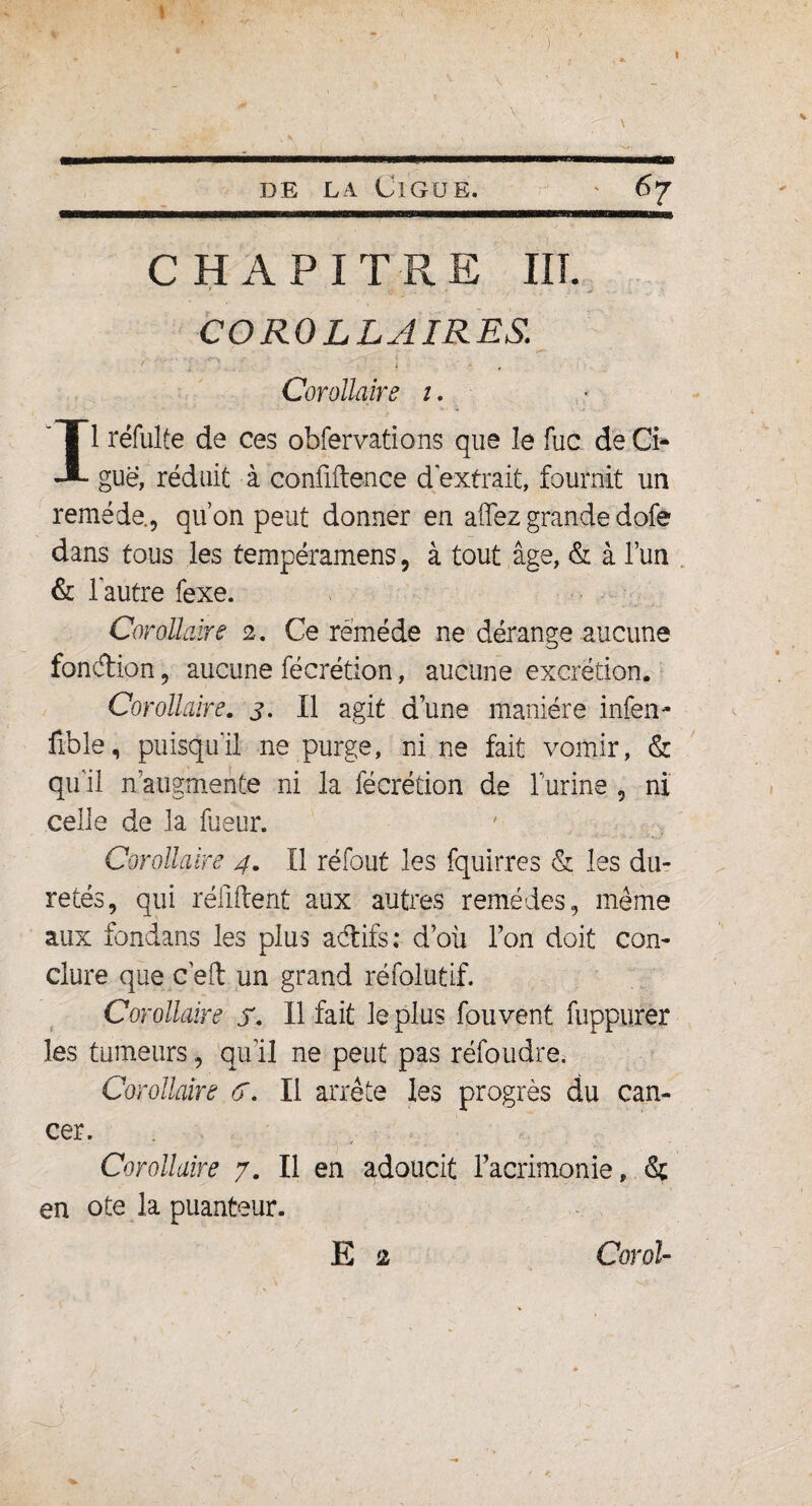 I de la Ciguë. 67 CHAPITRE III. COROLLAIRES. f » 4 Corollaire 1. Il réfulfe de ces obfervations que îe fuc de Ci¬ guë, réduit à confidence d extrait, fournit un remède., qu’on peut donner en a fiez grande dofe dans tous les tempéramens, à tout âge, & à l’un & l'autre fexe. Corollaire 2. Ce remède ne dérange aucune fondion, aucune fécrétion, aucune excrétion. Corollaire. 3. Il agit d’une manière infen- fible, puisqu'il ne purge, ni ne fait vomir, & qu'il n augmente ni la fécrétion de T'urine , ni celle de la fueur. Corollaire 4. Il ré fout les fquirres & les du¬ retés, qui réliftent aux autres remèdes, même aux fondans les plus acftifs ; d’où l’on doit con¬ clure que c’eft un grand réfolutif. Corollaire f. Il fait le plus fouvent fuppurer les tumeurs, qu’il ne peut pas réfoudre, Corollaire <5. Il arrête les progrès du can¬ cer. Corollaire 7. Il en adoucit l’acrimonie, en ote la puanteur. E 2 Corot-